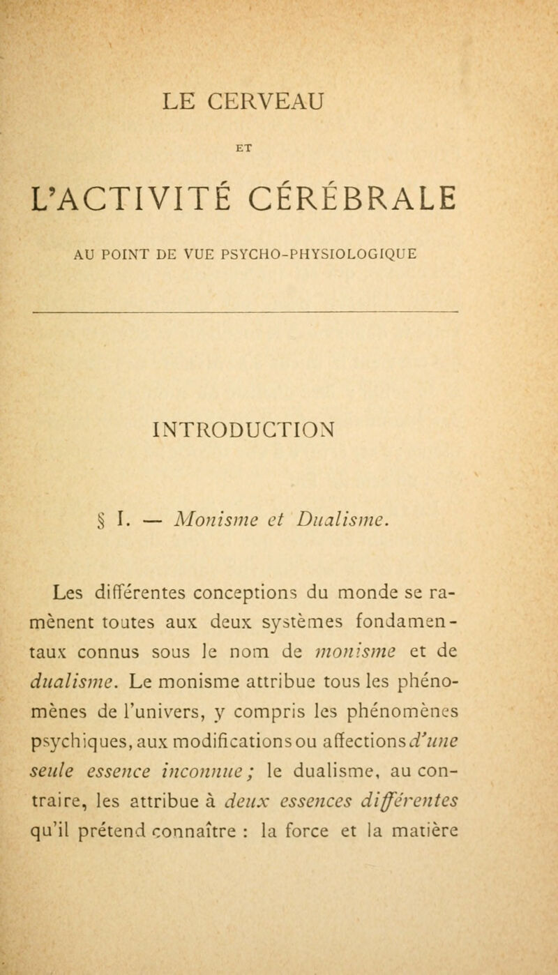 r r L'ACTIVITE CEREBRALE AU POINT DE VUE PSYCHO-PHYSIOLOGIQUE INTRODUCTION % \. — Monisme et Dualisme. Les différentes conceptions du monde se ra- mènent toutes aux deux systèmes fondamen- taux connus sous ]e nom de monisme et de dualisme. Le monisme attribue tous les phéno- mènes de l'univers, y compris les phénomènes psychiques, aux modificationsou affections(i'7/;ze seule essence inconnue; le dualisme, au con- traire, les attribue à deux essences différentes qu'il prétend connaître : la force et la matière