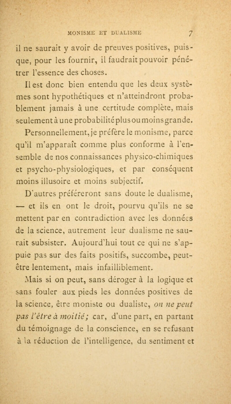 il ne saurait y avoir de preuves positives, puis- que, pour les fournir, il faudrait pouvoir péné- trer Tessence des choses. Il est donc bien entendu que les deux systè- mes sont hypothétiques et n'atteindront proba- blement jamais à une certitude complète, mais seulementà une probabilité plus ou moins grande. Personnellement, je préfère le monisme, parce qu'il m'apparaît comme plus conforme à l'en- semble de nos connaissances physico-chimiques et psycho-physiologiques, et par conséquent moins illusoire et moins subjectif. D'autres préféreront sans doute le dualisme, — et ils en ont le droit, pourvu qu'ils ne se mettent par en contradiction avec les données de la science, autrement leur dualisme ne sau- rait subsister. Aujourd'hui tout ce qui ne s'ap- puie pas sur des faits positifs, succombe, peut- être lentement, mais infailliblement. Mais si on peut, sans déroger à la logique et sans fouler aux pieds les données positives de la science, être moniste ou dualiste, on ne peut pas l'être à moitié; car, d'une part, en partant du témoignage de la conscience, en se refusant à la réduction de l'intelligence, du sentiment et