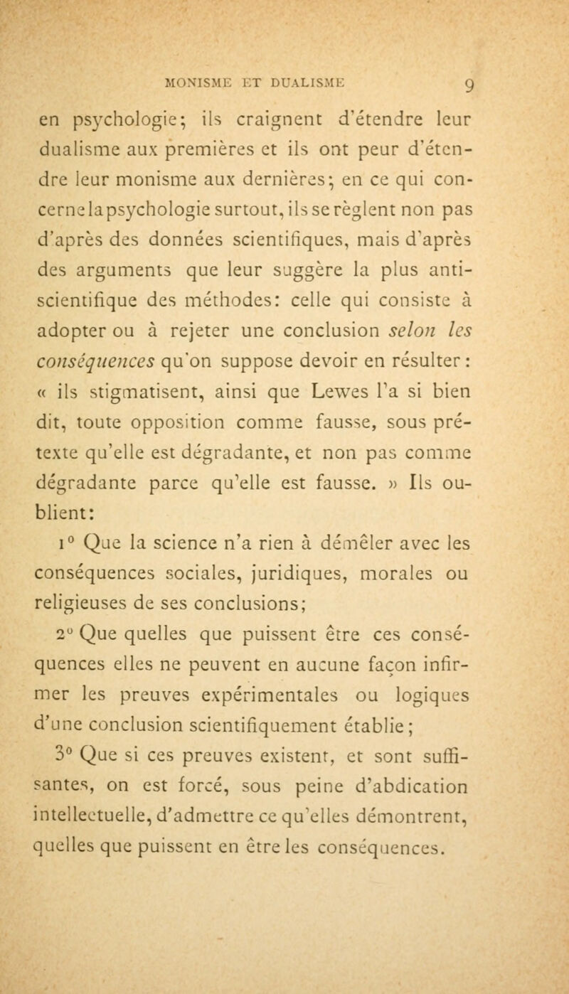 en psychologie; ils craignent d'étendre leur dualisme aux premières et ils ont peur d'éten- dre leur monisme aux dernières; en ce qui con- cernelapsychologiesurtout,ilsserèglent non pas d'après des données scientifiques, mais d'après des arguments que leur suggère la plus anti- scientifique des méthodes: celle qui consiste à adopter ou à rejeter une conclusion selon les conséquences qu'on suppose devoir en résulter : « ils stigmatisent, ainsi que Lewes Ta si bien dit, toute opposition comme fausse, sous pré- texte qu'elle est dégradante, et non pas comme dégradante parce qu'elle est fausse. » Ils ou- blient: 1° Que la science n'a rien à démêler avec les conséquences sociales, juridiques, morales ou religieuses de ses conclusions; 2 Que quelles que puissent être ces consé- quences elles ne peuvent en aucune façon infir- mer les preuves expérimentales ou logiques d'une conclusion scientifiquement établie; 3° Que si ces preuves existent, et sont suffi- santes, on est forcé, sous peine d'abdication intellectuelle, d'admettre ce qu'elles démontrent, quelles que puissent en être les conséquences.