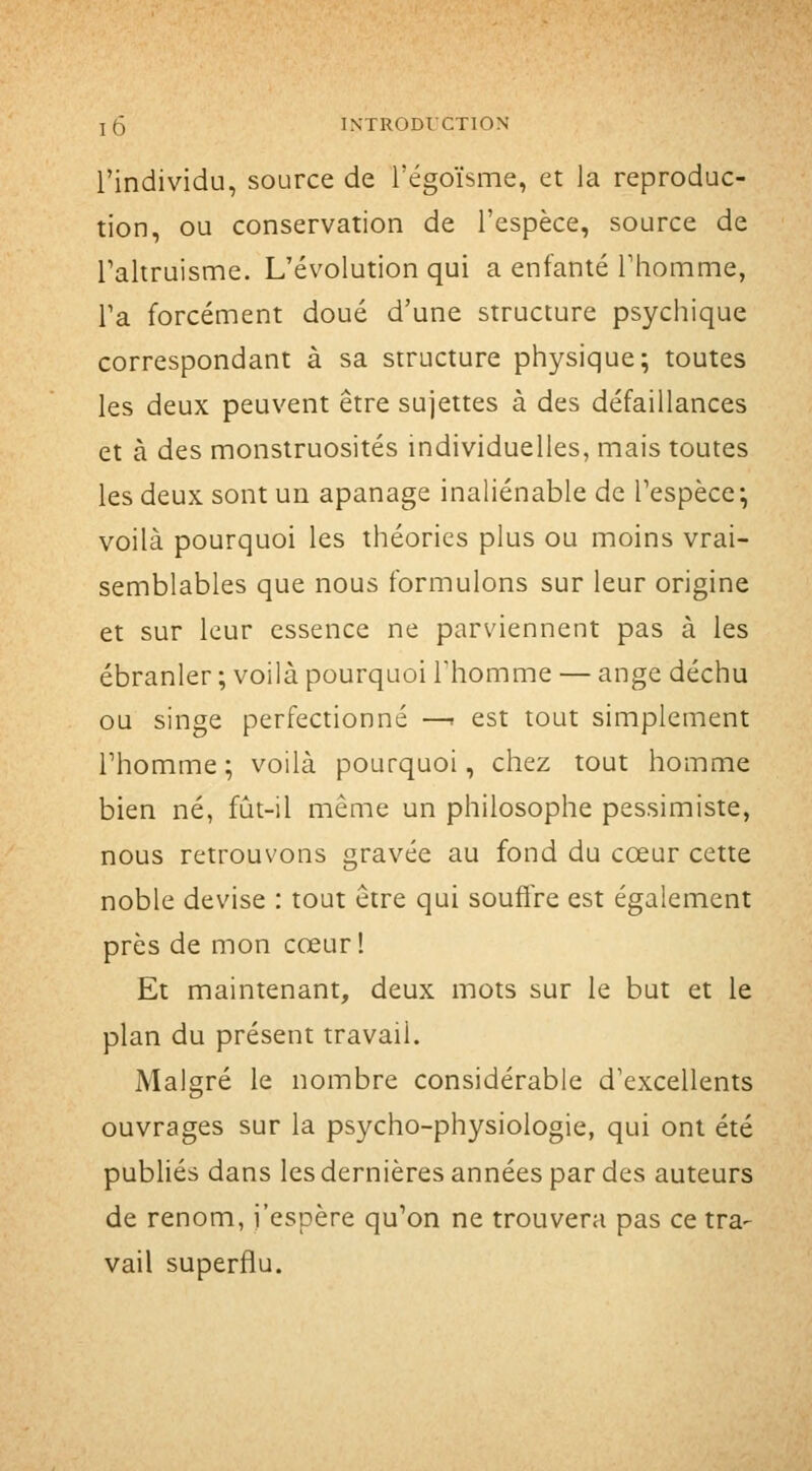 l'individu, source de i'égoïsme, et la reproduc- tion, ou conservation de l'espèce, source de l'altruisme. L'évolution qui a enfanté l'homme, l'a forcément doué d'une structure psychique correspondant à sa structure physique; toutes les deux peuvent être sujettes à des défaillances et à des monstruosités individuelles, mais toutes les deux sont un apanage inaliénable de l'espèce; voilà pourquoi les théories plus ou moins vrai- semblables que nous formulons sur leur origine et sur leur essence ne parviennent pas à les ébranler ; voilà pourquoi l'homme — ange déchu ou singe perfectionné —< est tout simplement l'homme; voilà pourquoi, chez tout homme bien né, fijt-il même un philosophe pessimiste, nous retrouvons gravée au fond du cœur cette noble devise : tout être qui souflre est également près de mon cœur! Et maintenant, deux mots sur le but et le plan du présent travail. Malgré le nombre considérable d'excellents ouvrages sur la psycho-physiologie, qui ont été publiés dans les dernières années par des auteurs de renom, j'espère qu'on ne trouvera pas ce tra- vail superflu.