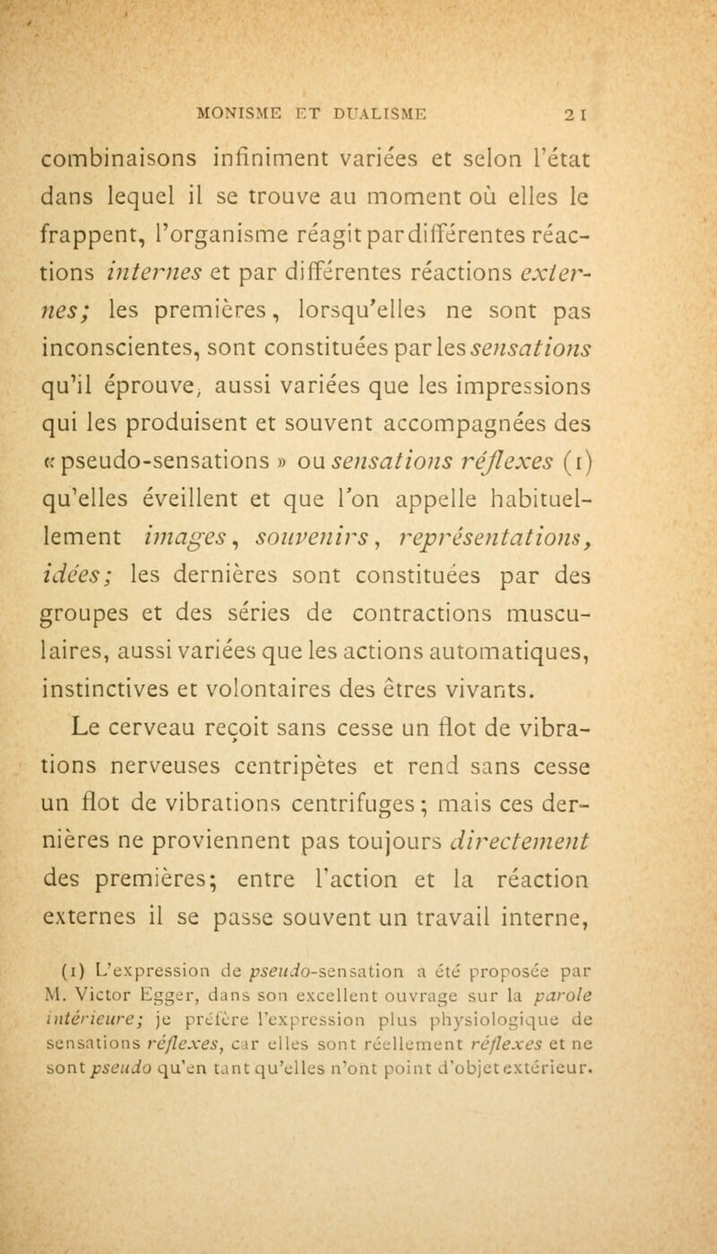 combinaisons infiniment variées et selon l'état dans lequel il se trouve au moment où elles le frappent, l'organisme réagit pardifférentes réac- tions inteymes et par différentes réactions exter- nes; les premières, lorsqu'elles ne sont pas inconscientes, sont constituées par les 5e«5c7^/o«5 qu'il éprouve, aussi variées que les impressions qui les produisent et souvent accompagnées des (.'pseudo-sensations » o\isensations réflexes (i) qu'elles éveillent et que Ton appelle habituel- lement images^ souvenirs, représentations, idées; les dernières sont constituées par des groupes et des séries de contractions muscu- laires, aussi variées que les actions automatiques, instinctives et volontaires des êtres vivants. Le cerveau reçoit sans cesse un flot de vibra- tions nerveuses centripètes et rend sans cesse un flot de vibrations centrifuges; mais ces der- nières ne proviennent pas toujours directement des premières; entre l'action et la réaction externes il se passe souvent un travail interne, (i) L'expression de piSiaio-sensation a été proposée par M. Victor Egger, dans son excellent ouvrage sur la parole intérieure; je préfère l'expression plus physiologique de sensations réflexes, car elles sont réellement réflexes et ne sont pseudo qu'en tant qu'elles n'ont point d'objet extérieur.
