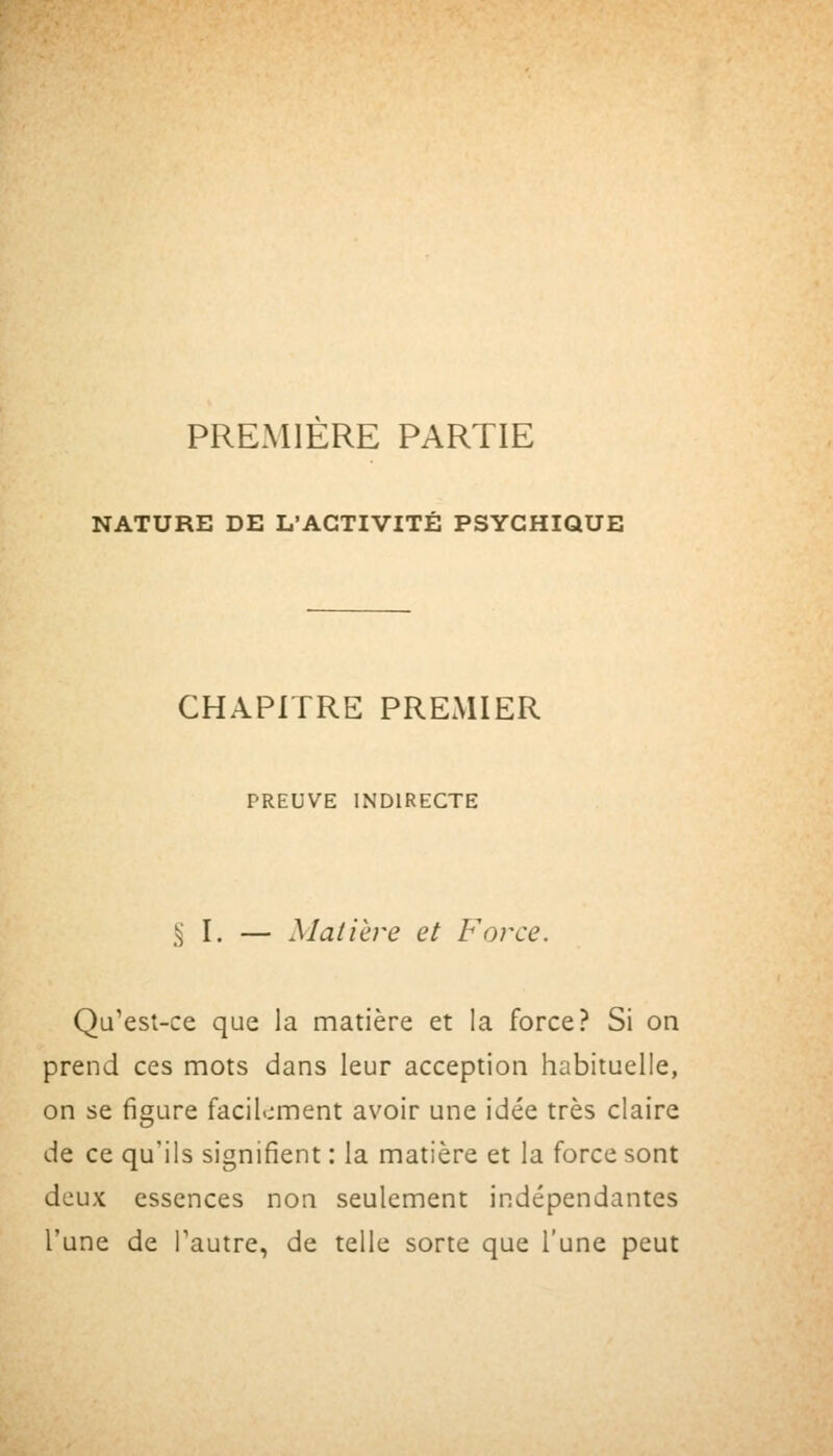 PREMIERE PARTIE NATURE DE L'ACTIVITÉ PSYCHIQUE CHAPITRE PREMIER PREUVE INDIRECTE ^ I. — Matière et Force. Qu'est-ce que la matière et la force? Si on prend ces mots dans leur acception habituelle, on se figure facilement avoir une idée très claire de ce qu'ils signifient : la matière et la force sont deux essences non seulement indépendantes l'une de Pautre, de telle sorte que l'une peut