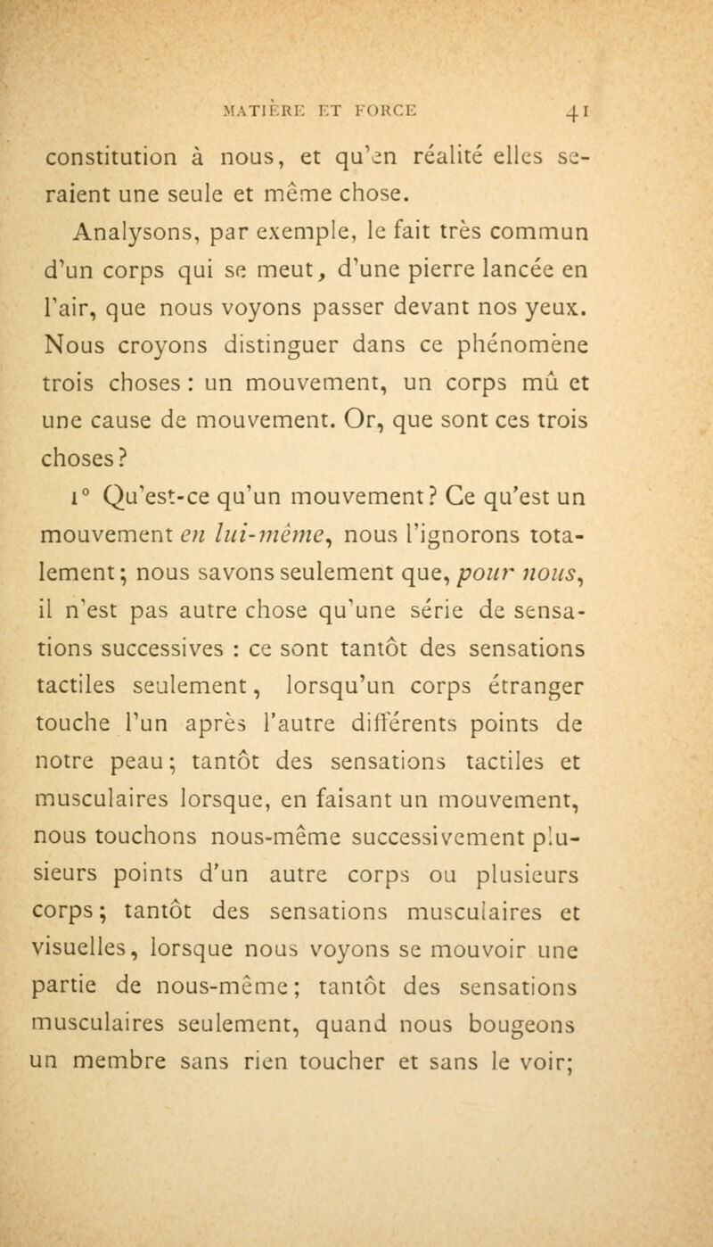 constitution à nous, et qu'en réalité elles se- raient une seule et même chose. Analysons, par exemple, le fait très commun d'un corps qui se meut, d'une pierre lancée en l'air, que nous voyons passer devant nos yeux. Nous croyons distinguer dans ce phénomène trois choses : un mouvement, un corps mû et une cause de mouvement. Or, que sont ces trois choses? 1° Qu'est-ce qu'un mouvement? Ce qu'est un mouvement en lui-même^ nous l'ignorons tota- lement; nous savons seulement que,/70«r nous^ il n'est pas autre chose qu'une série de sensa- tions successives : ce sont tantôt des sensations tactiles seulement, lorsqu'un corps étranger touche l'un après l'autre différents points de notre peau; tantôt des sensations tactiles et musculaires lorsque, en faisant un mouvement, nous touchons nous-même successivement plu- sieurs points d'un autre corps ou plusieurs corps; tantôt des sensations musculaires et visuelles, lorsque nous voyons se mouvoir une partie de nous-même; tantôt des sensations musculaires seulement, quand nous bougeons un membre sans rien toucher et sans le voir;