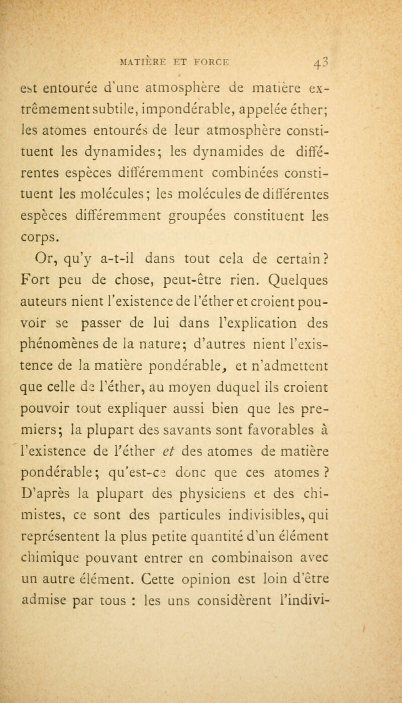 ebt entourée d'une atmosphère de matière ex- trêmementsubtile, impondérable, appelée éther; les atomes entourés de leur atmosphère consti- tuent les dynamides; les dynamides de diffé- rentes espèces différemment combinées consti- tuent les molécules; les molécules de différentes espèces différemment groupées constituent les corps. Or, qu'y a-t-il dans tout cela de certain? Fort peu de chose, peut-être rien. Quelques auteurs nient l'existence de l'éther et croient pou- voir se passer de lui dans l'explication des phénomènes de la nature; d'autres nient l'exis- tence de la matière pondérable, et n'admettent que celle d^ l'éther, au moyen duquel ils croient pouvoir tout expliquer aussi bien que les pre- miers; la plupart des savants sont favorables à l'existence de l'éther et des atomes de matière pondérable; qu'est-c: donc que ces atomes? D'après la plupart des physiciens et des chi- mistes, ce sont des particules indivisibles, qui représentent la plus petite quantité d'un élément chimique pouvant entrer en combinaison avec un autre élément. Cette opinion est loin d'être admise par tous : les uns considèrent l'indivi-