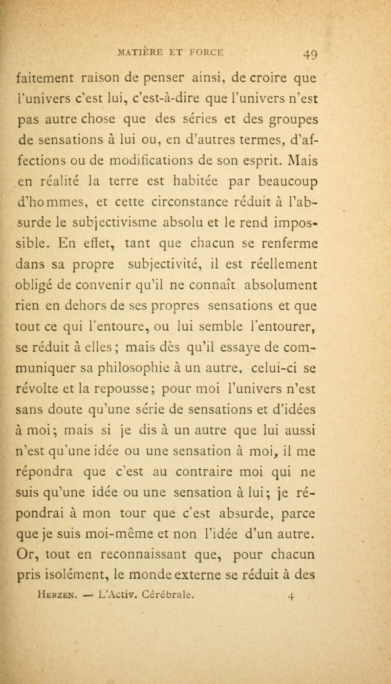 faitement raison de penser ainsi, de croire que l'univers c'est lui, c'est-à-dire que l'univers n'est pas autre chose que des séries et des groupes de sensations à lui ou, en d'autres termes, d'af- fections ou de modifications de son esprit. Mais en réalité la terre est habitée par beaucoup d'hommes, et cette circonstance réduit à l'ab- surde le subjectivisme absolu et le rend impos- sible. En effet, tant que chacun se renferme dans sa propre subjectivité, il est réellement obligé de convenir qu'il ne connaît absolument rien en dehors de ses propres sensations et que tout ce qui l'entoure, ou lui semble l'entourer, se réduit à elles ; mais dès qu'il essaye de com- muniquer sa philosophie à un autre, celui-ci se révolte et la repousse; pour moi l'univers n'est sans doute qu'une série de sensations et d'idées à moi; mais si je dis à un autre que lui aussi n'est qu'une idée ou une sensation à moi, il me répondra que c'est au contraire moi qui ne suis qu'une idée ou une sensation à lui; je ré- pondrai à mon tour que c'est absurde, parce que je suis moi-même et non l'idée d'un autre. Or, tout en reconnaissant que, pour chacun pris isolément, le monde externe se réduit à des Hebzen. — L'Activ. Cérébrale. 4