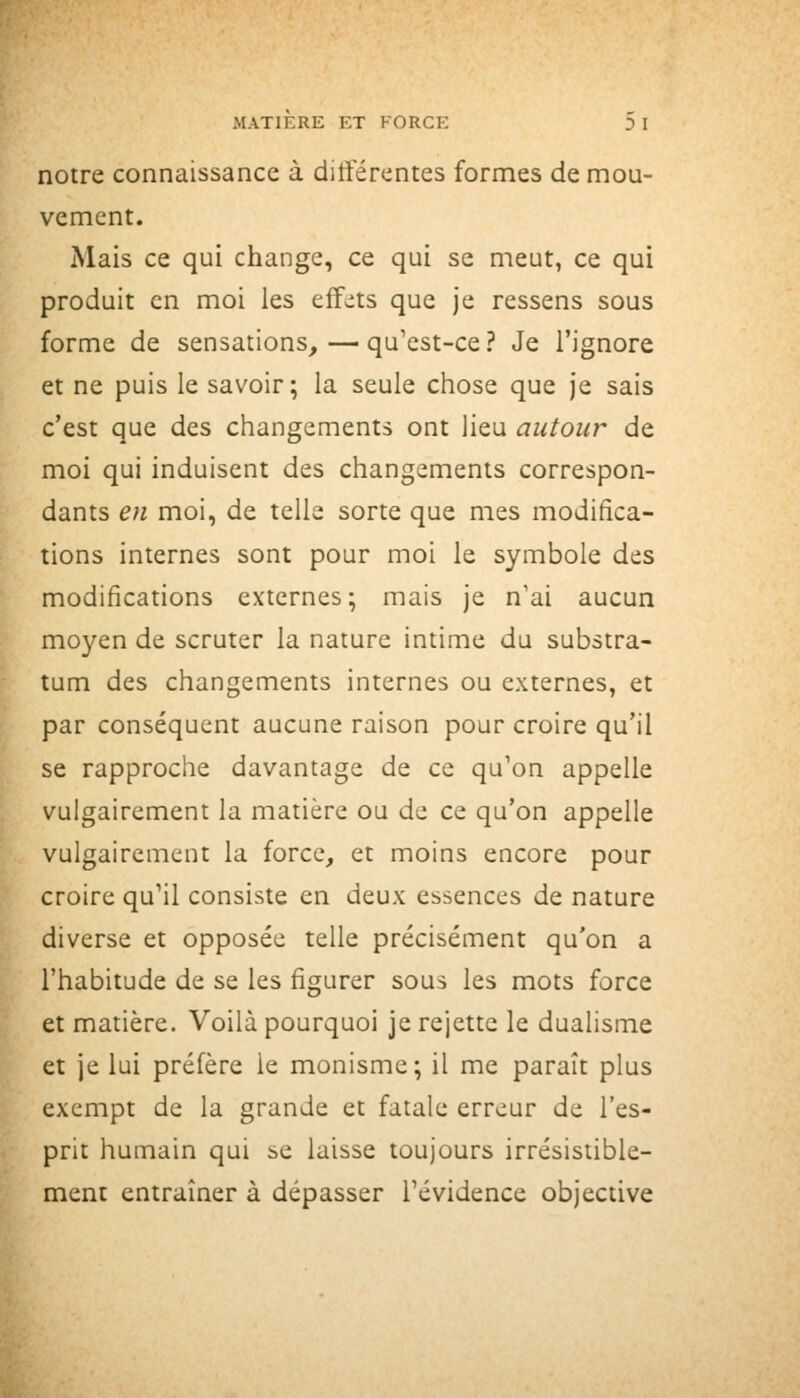 notre connaissance à différentes formes de mou- vement. Mais ce qui change, ce qui se meut, ce qui produit en moi les eff^its que je ressens sous forme de sensations, — qu'est-ce? Je l'ignore et ne puis le savoir; la seule chose que je sais c'est que des changements ont lieu autour de moi qui induisent des changements correspon- dants en moi, de telle sorte que mes modifica- tions internes sont pour moi le symbole des modifications externes; mais je n'ai aucun moyen de scruter la nature intime du substra- tum des changements internes ou externes, et par conséquent aucune raison pour croire qu'il se rapproche davantage de ce qu'on appelle vulgairement la matière ou de ce qu'on appelle vulgairement la force, et moins encore pour croire qu'il consiste en deux essences de nature diverse et opposée telle précisément qu'on a l'habitude de se les figurer sous les mots force et matière. Voilà pourquoi je rejette le dualisme et je lui préfère le monisme; il me paraît plus exempt de la grande et fatale erreur de l'es- prit humain qui se laisse toujours irrésistible- ment entraîner à dépasser l'évidence objective