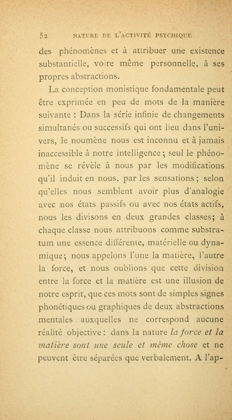 des phénomènes et à atiribuer une existence substantielle, voire même personnelle, à ses propres abstractions. La conception monistique fondamentale peut être exprimée en peu de mots de la manière suivante : Dans la série infinie de changements simultanés ou successifs qui ont lieu dans l'uni- vers, le noumène nous est inconnu et à Jamais inaccessible à notre intelligence ^ seul le phéno- mène se révèle à nous par les modifications qu'il induit en nous, par les sensations ; selon qu'elles nous semblent avoir plus d'analogie avec nos états passifs ou avec nos états actifs, nous les divisons en deux grandes classes; à chaque classe nous attribuons comme substra- tum une essence différente, matérielle ou dyna- mique; nous appelons l'une la matière, Tautre la force, et nous oublions que cette division entre la force et la matière est une illusion de notre esprit, que ces mots sont de simples signes phonétiques ou graphiques de deux abstractions mentales auxquelles ne correspond aucune réalité objective: dans la nature la force et la matière sont une seule et même chose et ne peuvent être séparées que verbalement. A l'ap-