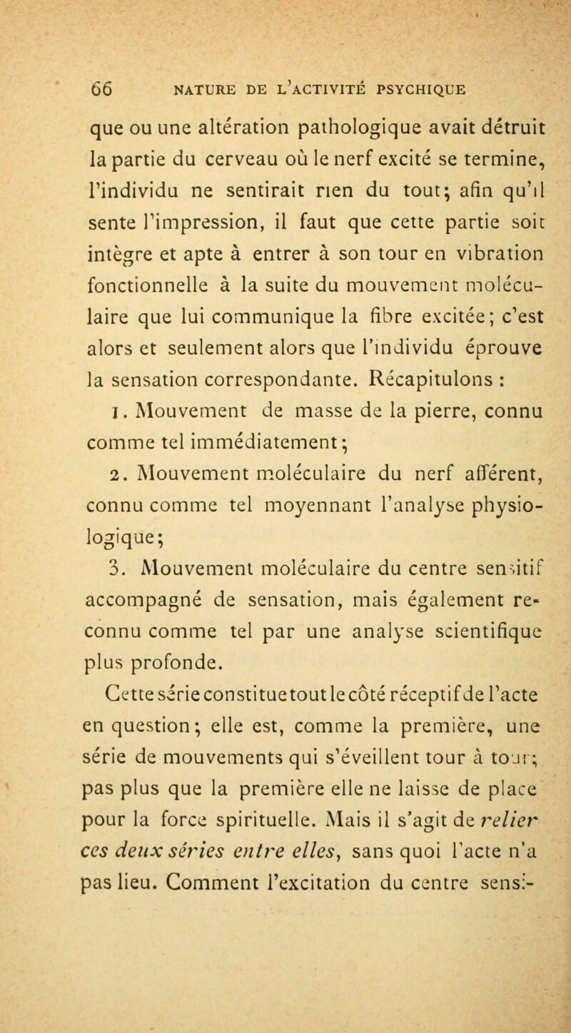 que ou une altération pathologique avait détruit la partie du cerveau où le nerf excité se termine, l'individu ne sentirait rien du tout; afin qu'il sente Timpression, il faut que cette partie soit intègre et apte à entrer à son tour en vibration fonctionnelle à la suite du mouvement molécu- laire que lui communique la fibre excitée; c'est alors et seulement alors que l'mdividu éprouve la sensation correspondante. Récapitulons : 1. Mouvement de masse de la pierre, connu comme tel immédiatement; 2. Mouvement moléculaire du nerf afférent, connu comme tel moyennant l'analyse physio- logique; 3. Mouvement moléculaire du centre sen-.itif accompagné de sensation, mais également re- connu comme tel par une analyse scientifique plus profonde. Cette série constituetout le côté réceptif de l'acte en question; elle est, comme la première, une série de mouvements qui s'éveillent tour à toji ; pas plus que la première elle ne laisse de place pour la force spirituelle. Mais il s'agit de relier ces deux séries entre elles, sans quoi Tacte n'a pas lieu. Comment l'excitation du centre sens;-