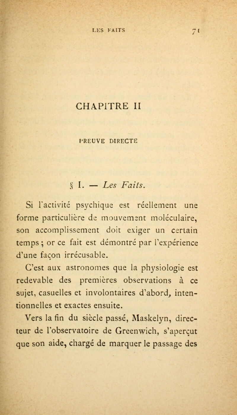 CHAPITRE II PREUVE DIRECTE S} I. — Les Faits. Si l'activité psychique est réellement une forme particulière de mouvement moléculaire, son accomplissement doit exiger un certain temps ; or ce fait est démontré par l'expérience d'une façon irrécusable. C'est aux astronomes que la physiologie est redevable des premières observations à ce sujet, casuelles et involontaires d'abord, inten- tionnelles et exactes ensuite. Vers la fin du siècle passé, Maskelyn, direc- teur de l'observatoire de Greenwich, s'aperçut que son aide, chargé de marquer le passage des