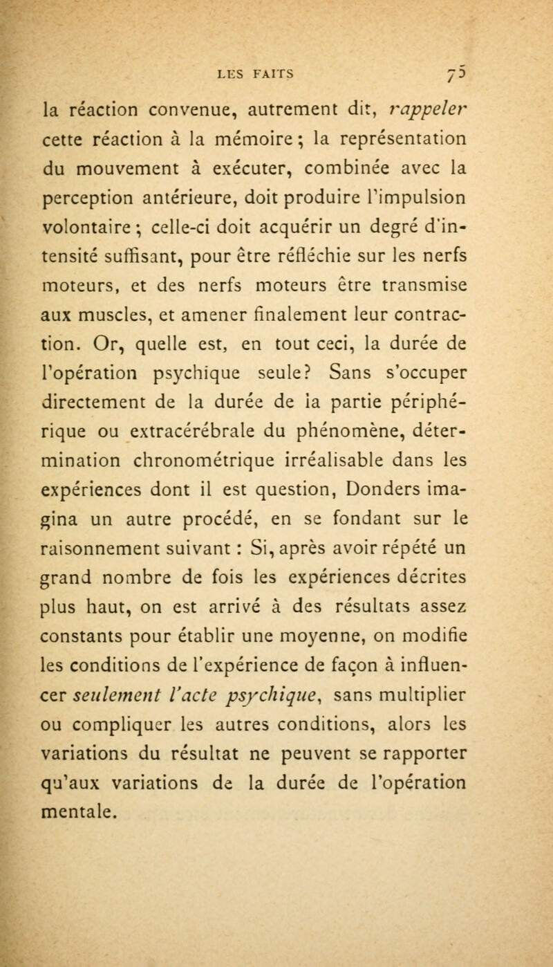 la réaction convenue, autrement dit, rappeler cette réaction à la mémoire; la représentation du mouvement à exécuter, combinée avec la perception antérieure, doit produire l'impulsion volontaire ; celle-ci doit acquérir un degré d'in- tensité suffisant, pour être réfléchie sur les nerfs moteurs, et des nerfs moteurs être transmise aux muscles, et amener finalement leur contrac- tion. Or, quelle est, en tout ceci, la durée de l'opération psychique seule? Sans s'occuper directement de la durée de la partie périphé- rique ou extracérébrale du phénomène, déter- mination chronométrique irréalisable dans les expériences dont il est question, Donders ima- gina un autre procédé, en se fondant sur le raisonnement suivant : Si, après avoir répété un grand nombre de fois les expériences décrites plus haut, on est arrivé à des résultats assez constants pour établir une mo3^enne, on modifie les conditions de l'expérience de façon à influen- cer seulement l'acte psychique, sans multiplier ou compliquer les autres conditions, alors les variations du résultat ne peuvent se rapporter qu'aux variations de la durée de l'opération mentale.