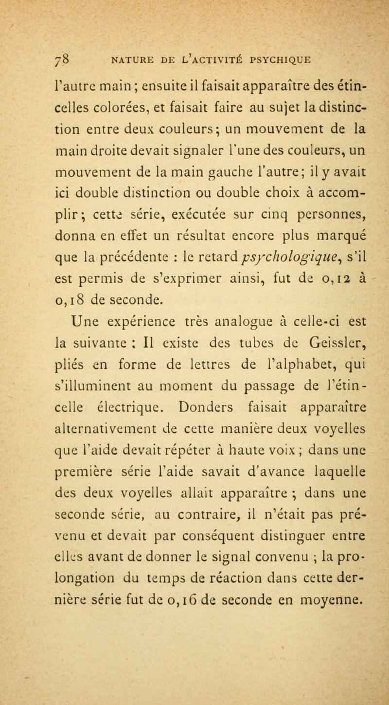 Tautre main ; ensuite il faisait apparaître des étin- celles colorées, et faisait faire au sujet la distinc- tion entre deux couleurs; un mouvement de la main droite devait signaler l'une des couleurs, un mouvement de la main gauciie l'autre; il y avait ici double distinction ou double choix à accom- plir; cette série, exécutée sur cinq personnes, donna en effet un résultat encore plus marqué que la précédente : le VQ.i3iVà psychologique^ s'il est permis de s'exprimer ainsi, fut de 0,12 à 0,18 de seconde. Une expérience très analogue à celle-ci est la suivante ; Il existe des tubes de Geissler, plies en forme de lettres de l'alphabet, qui s'illuminent au moment du passage de l'étin- celle électrique. Donders faisait apparaître alternativement de cette manière deux voyelles que l'aide devait répéter à haute voix ; dans une première série l'aide savait d'avance laquelle des deux voyelles allait apparaître ; dans une seconde série, au contraire, il n'était pas pré- venu et devait par conséquent distinguer entre ell'-js avant de donner le signal convenu ; la pro- longation du temps de réaction dans cette der- nière série fut de 0,16 de seconde en moyenne.