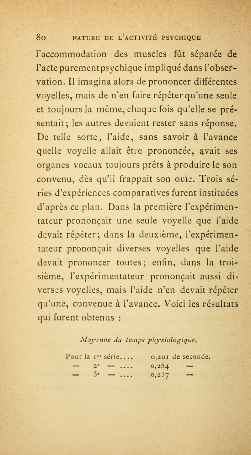 l'accommodation des muscles fût séparée de l'acte purementpsychique impliqué dans Tobser- vation. Il imagina alors de prononcer différentes voyelles, mais de n'en faire répéter qu'une seule et toujours la même, chaque fois qu'elle se pré- sentait; les autres devaient rester sans réponse. De telle sorte, l'aide, sans savoir à Tavance quelle voyelle allait être prononcée, avait ses organes vocaux toujours prêts à produire le son convenu, dès qu'il frappait son ouïe. Trois sé- ries d'expériences comparatives furent instituées d'après ce plan. Dans la première l'expérimen- tateur prononçait une seule voyelle que l'aide devait répéter-, dans la deuxième, Texpérimen- laieur prononçait diverses voyelles que l'aide devait prononcer toutes; enfin, dans la troi- sième, l'expérimentateur prononçait aussi di- verses voyelles, mais l'aide n'en devait répéter qu'une, convenue à l'avance. Voici les résultats qui furent obtenus : Moyenne du temps physiologique. Pour la i^* série.... 0,201 de seconde. — 2 — .... 0,284 — — 3« — .... 0,2^7 —