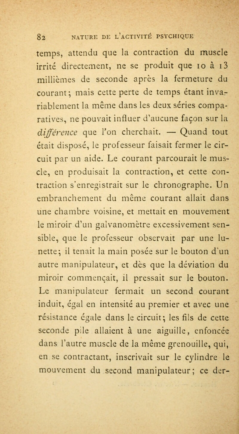 temps, attendu que la contraction du muscle irrité directement, ne se produit que lo à i3 millièmes de seconde après la fermeture du courant; mais cette perte de temps étant inva- riablement la même dans les deux séries compa- ratives, ne pouvait influer d'aucune façon sur la différence que l'on cherchait. — Quand tout était disposé, le professeur faisait fermer le cir- cuit par un aide. Le courant parcourait le mus- cle, en produisait la contraction, et cette con- traction s'enregistrait sur le chronographe. Un embranchement du même courant allait dans une chambre voisine, et mettait en mouvement le miroir d'un galvanomètre excessivement sen- sible, que le professeur observait par une lu- nette; il tenait la main posée sur le bouton d'un autre manipulateur, et dès que la déviation du miroir commençait, il pressait sur le bouton. Le manipulateur fermait un second courant induit, égal en intensité au premier et avec une résistance égale dans le circuit; les fils de cette seconde pile allaient à une aiguille, enfoncée dans l'autre muscle de la mêm.e grenouille, qui, en se contractant, inscrivait sur le cylindre le mouvement du second manipulateur; ce der-