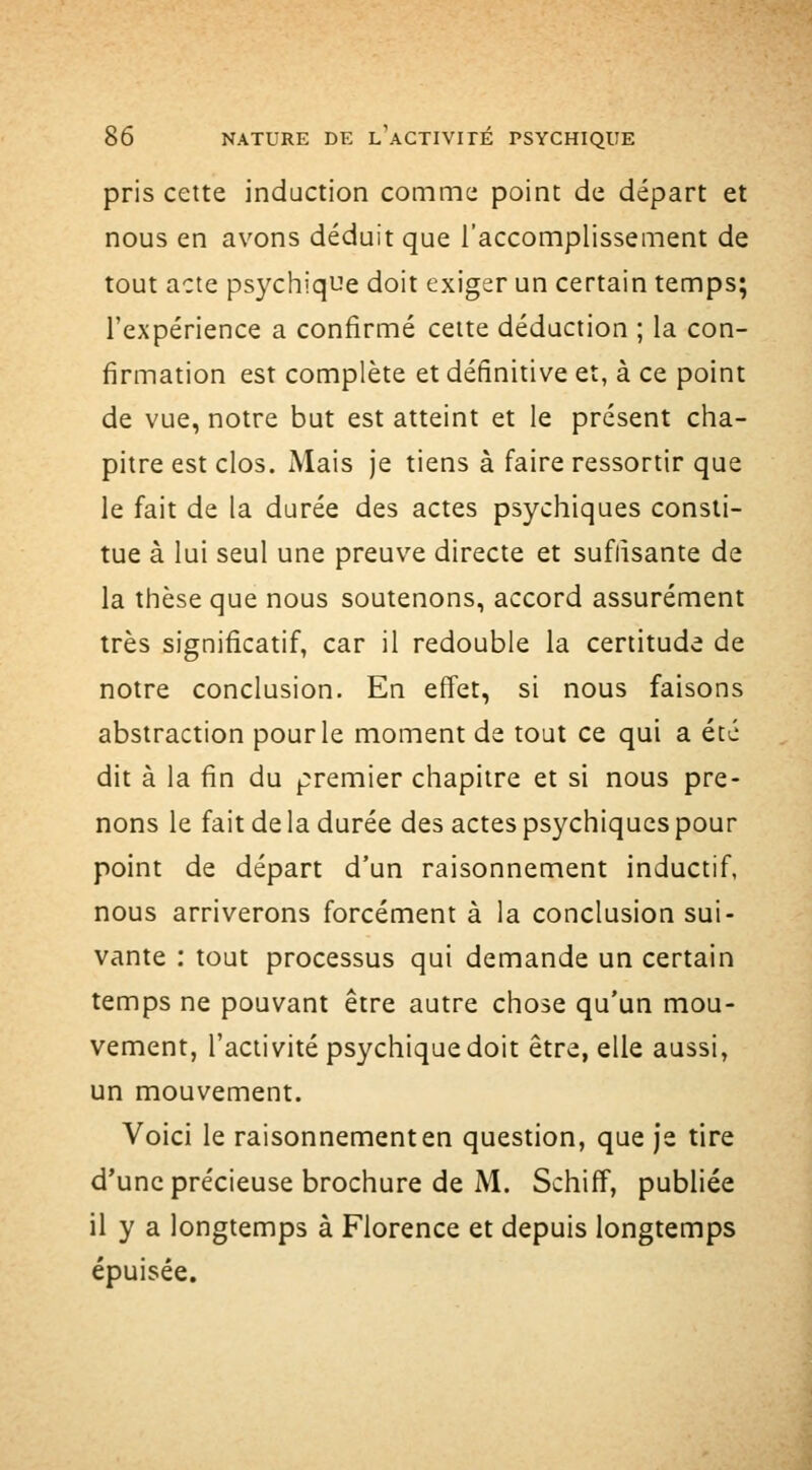 pris cette induction comme point de départ et nous en avons déduit que l'accomplissement de tout acte psychiqiîe doit exiger un certain temps; l'expérience a confirmé cette déduction ; la con- firmation est complète et définitive et, à ce point de vue, notre but est atteint et le présent cha- pitre est clos. Mais je tiens à faire ressortir que le fait de la durée des actes psychiques consti- tue à lui seul une preuve directe et suffisante de la thèse que nous soutenons, accord assurément très significatif, car il redouble la certitude de notre conclusion. En effet, si nous faisons abstraction pour le moment de tout ce qui a été dit à la fin du premier chapitre et si nous pre- nons le fait de la durée des actes psychiques pour point de départ d'un raisonnement inductif, nous arriverons forcément à la conclusion sui- vante : tout processus qui demande un certain temps ne pouvant être autre chose qu'un mou- vement, l'activité psychique doit être, elle aussi, un mouvement. Voici le raisonnement en question, que je tire d'une précieuse brochure de M. Schiff, publiée il y a longtemps à Florence et depuis longtemps épuisée.