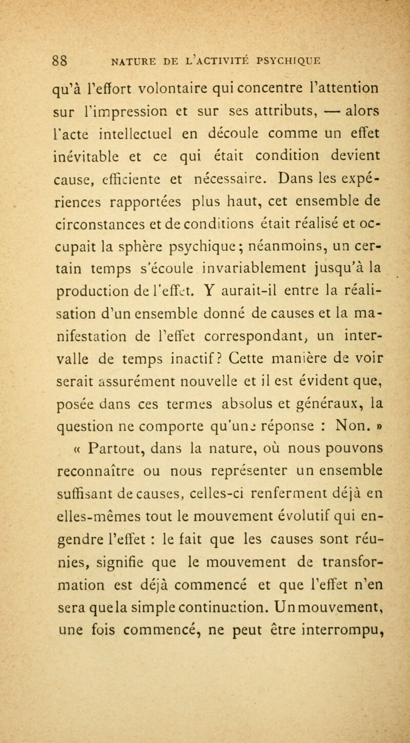 qu'à Teffort volontaire qui concentre Tattention sur l'impression et sur ses attributs, — alors l'acte intellectuel en découle comme un effet inévitable et ce qui était condition devient cause, efficiente et nécessaire. Dans les expé- riences rapportées plus haut, cet ensemble de circonstances et de conditions était réalisé et oc- cupait la sphère psychique; néanmoins, un cer- tain temps s'écoule invariablement jusqu'à la production de l'effet. Y aurait-il entre la réali- sation d'un ensemble donné de causes et la ma- nifestation de Teffet correspondant, un inter- valle de temps inactif? Cette manière de voir serait assurément nouvelle et il est évident que, posée dans ces termes absolus et généraux, la question ne comporte qu'unj réponse : Non. » « Partout, dans la nature, où nous pouvons reconnaître ou nous représenter un ensemble suffisant de causes, celles-ci renferment déjà en elles-mêmes tout le mouvement évolutif qui en- gendre l'effet : le fait que les causes sont réu- nies, signifie que le mouvement de transfor- mation est déjà commencé et que l'effet n'en sera quela simple continuation. Un mouvement, une fois commencé, ne peut être interrompu,