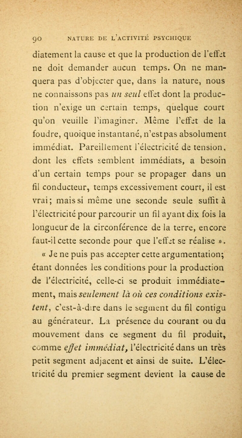 diatement la cause et que la production de l'effsit ne doit demander aucun temps. On ne man- quera pas d'objecter que, dans la nature, nous ne connaissons pas un seul effet dont la produc- tion n'exige un CTtain temps, quelque court qu'on veuille l'imaginer. Même Teffjt de la foudre, quoique instantané, n'estpas absolument immédiat. Pareillement l'électricité de tension, dont les effets semblent immédiats, a besoin d'un certain temps pour se propager dans un fil conducteur, temps excessivement court, il est vrai; mais si même une seconde seule suffit à l'électricité pour parcourir un fil ayant dix fois la longueur de la circonférence de la terre, encore faut-il cette seconde pour que l'eff-t se réalise ». « Je ne puis pas accepter cette argumentation; étant données les conditions pour la production de l'électricité, celle-ci se produit immédiate- ment, msÀs seulement là où ces conditions exis- tent, c'est-à-dire dans le segment du fil contigu au générateur. La présence du courant ou du mouvement dans ce segment du fil produit, comme ej^et immédiat, l'électricité dans un très petit segment adjacent et ainsi de suite. L'élec- tricité du premier seg^ment devient la cause de