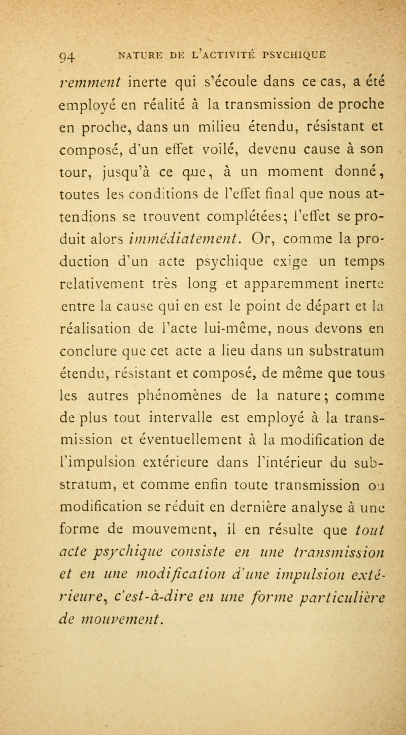 remjneiit inerte qui s'écoule dans ce cas, a été employé en réalité à la transmission de proche en proche, dans un milieu étendu, résistant et composé, d'un effet voilé, devenu cause à son tour, jusqu'à ce que, à un moment donné, toutes les conditions de Teffet final que nous at- tendions se trouvent complétées; l'effet se pro- duit alors immédiatement. Or, comme la pro- duction d'un acte psychique exige un temps relativement très long et apparemment inerte entre la cause qui en est le point de départ et la réalisation de l'acte lui-même, nous devons en conclure que cet acte a lieu dans un substratum étendu, résistant et composé, de même que tous les autres phénomènes de la nature; comme de plus tout intervalle est employé à la trans- mission et éventuellement à la modification de l'impulsion extérieure dans l'intérieur du sub- stratum, et comme enfin toute transmission o.i modification se réduit en dernière analyse à une forme de mouvement, il en résulte que tout acte psychique consiste en une transmission et en une modification d'une impulsion exté- r/ez^re, c'est-à-dire en une forme particulière de mouvement.