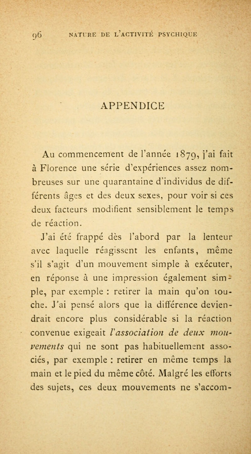 APPENDICE Au commencement de l'année 1879, j'ai fait à Florence une série d'expériences assez nom- breuses sur une quarantaine d'individus de dif- férents âges et des deux sexes, pour voir si ces deux facteurs modifient sensiblement le temps de réaction. J'ai été frappé dès l'abord par la lenteur avec laquelle réagissent les enfants, même s'il s'agit d'un mouvement simple à exécuter, en réponse à une impression également sim- ple, par exemple : retirer la main qu'on lou- che. J'ai pensé alors que la différence devien- drait encore plus considérable si la réaction convenue exigeait lassociation de deux mou- vements qui ne sont pas habituellement asso- ciés, par exemple : retirer en même temps la main et le pied du même côté. Malgré les efforts des sujets, ces deux mouvements ne s'accom-