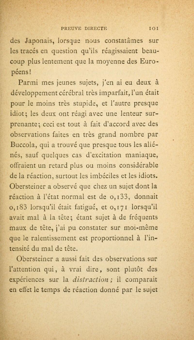 des Japonais, lorsque nous constatâmes sur les tracés en question qu'ils réagissaient beau- coup plus lentement que la moyenne des Euro- péens! Parmi mes jeunes sujets, j'en ai eu deux à développement cérébral très imparfait, l'un était pour le moins très stupide, et l'autre presque idiot; les deux ont réagi avec une lenteur sur- prenante; ceci est tout à fait d'accord avec des observations faites en très grand nombre par Buccola, qui a trouvé que presque tous les alié- nés, sauf quelques cas d'excitation maniaque, offraient un retard plus ou moins considérable de la réaction, surtout les imbéciles et les idiots. Obersteiner a observé que chez un sujet dont la réaction à Tétat normal est de o,i33, donnait 0,183 lorsqu'il était fatigué, et 0,171 lorsqu'il avait mal à la tête; étant sujet à de fréquents maux de tête, j'ai pu constater sur moi-même que le ralentissement est proportionnel à l'in- tensité du mal de tête. Obersteiner a aussi fait des observations sur l'attention qui, à vrai dire, sont plutôt des expériences sur la distraction ; il comparait en effet le temps de réaction donné par le sujet