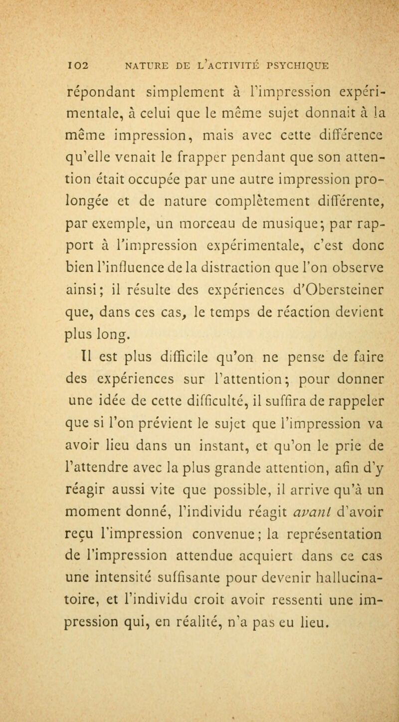 répondant simplement à Timpression expéri- mentale, à celui que le même sujet donnait à la même impression, mais avec cette différence qu'elle venait le frapper pendant que son atten- tion était occupée par une autre impression pro- longée et de nature complètement différente, par exemple, un morceau de musique^ par rap- port à l'impression expérimentale, c'est donc bien Tinflucnce de la distraction que l'on observe ainsi; il résulte des expériences d'Obersteiner que, dans ces cas, le temps de réaction devient plus long. Il est plus difficile qu'on ne pense de faire des expériences sur l'attention-, pour donner une idée de cette difficulté, il suffira de rappeler que si l'on prévient le sujet que l'impression va avoir lieu dans un instant, et qu'on le prie de l'attendre avec la plus grande attention, afin d'y réagir aussi vite que possible, il arrive qu'à un moment donné, l'individu réagit avanl d'avoir reçu l'impression convenue; la représentation de l'impression attendue acquiert dans ce cas une intensité suffisante pour devenir hallucina- toire, et l'individu croit avoir ressenti une im- pression qui, en réalité, n'a pas eu lieu.