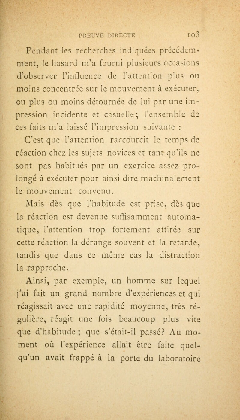 Pendant les recherchas indiquées précédem- ment, le hasard m'a fourni plusieurs occasions d'observer Tinfluence de l'attention plus ou moins concentrée sur le mouvement à exécuter, ou plus ou moins détournée de lui par une im- pression incidente et casujUe; l'ensemble de ces faits m'a laissé l'impression suivante : C'est que l'attention raccourcit le temps de réaction chez les sujets novices et tant qu'ils ne sont pas habitués par un exercice assez pro- longé à exécuter pour ainsi dire machinalement le mouvement convenu. Mais dès que l'habitude est prise, dèi que la réaction est devenue suffisamment automa- tique, l'attention trop fortement attirée sur cette réaction la dérange souvent et la retarde, tandis que dans ce même cas la distraction la rapproche. Ain?i, par exemple, un homme sur lequel j'ai fait un grand nombre d'expériences et qui réagissait avec une rapidité moyenne, très ré- gulière, réagit une fois beaucoup plus vite que d'habitude; que s'était-il passé? Au mo- ment où l'expérience allait être faite quel- qu'un avait frappé à la porte du laboratoire