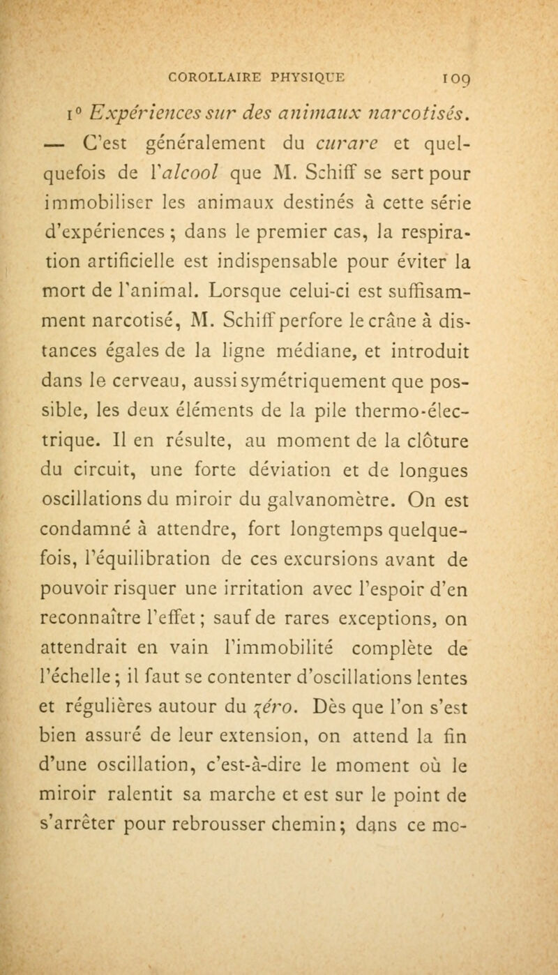 1° Expéî'ieJicessur des animaux narcotisés. — C'est généralement du empare et quel- quefois de Valcool que M. Schiff se sert pour immobiliser les animaux destinés à cette série d'expériences ; dans le premier cas, la respira- tion artificielle est indispensable pour éviter la mort de l'animal. Lorsque celui-ci est suffisam- ment narcotisé, M. Schiff perfore le crâne à dis- tances égales de la ligne médiane, et introduit dans le cerveau, aussi symétriquement que pos- sible, les deux éléments de la pile thermo-élec- trique. Il en résulte, au moment de la clôture du circuit, une forte déviation et de longues oscillations du miroir du galvanomètre. On est condamné à attendre, fort longtemps quelque- fois, réquilibration de ces excursions avant de pouvoir risquer une irritation avec Tespoir d'en reconnaître Teffet ; sauf de rares exceptions, on attendrait en vain Timmobilité complète de réchelle ; il faut se contenter d'oscillations lentes et régulières autour du :{éro. Dès que l'on s'est bien assuré de leur extension, on attend la fin d'une oscillation, c'est-à-dire le moment où le miroir ralentit sa marche et est sur le point de s'arrêter pour rebrousser chemin; dans ce me-