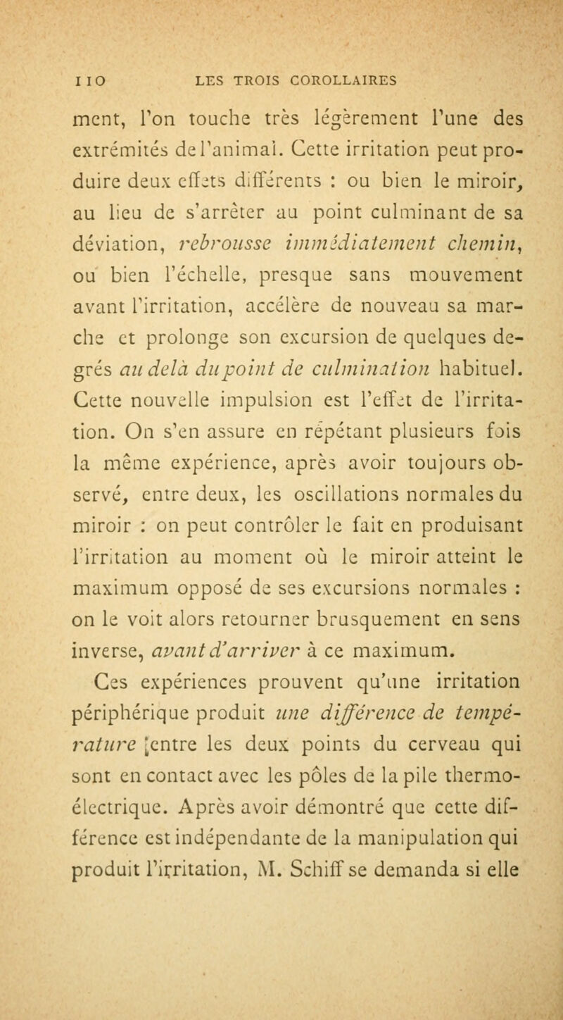 ment, Ton touche très légèrement Tune des extrémités deTanimai. Cette irritation peut pro- duire deux cfï^ts différents : ou bien le miroir, au lieu de s'arrêter au point culminant de sa déviation, rebrousse immédiatement chemin^ ou bien l'échelle, presque sans mouvement avant l'irritation, accélère de nouveau sa mar- che et prolonge son excursion de quelques de- grés au delà du point de culminaiion habituel. Cette nouvelle impulsion est l'effet de l'irrita- tion. On s'en assure en répétant plusieurs fois la même expérience, après avoir toujours ob- servé, entre deux, les oscillations normales du miroir : on peut contrôler le fait en produisant l'irritation au moment où le miroir atteint le maximum opposé de ses excursions normales ; on le voit alors retourner brusquement en sens inverse, avant d'arriver à ce maximum. Ces expériences prouvent qu'une irritation périphérique produit une différence de tempé- rature [entre les deux points du cerveau qui sont en contact avec les pôles de la pile thermo- électrique. Après avoir démontré que cette dif- férence est indépendante de la manipulation qui produit rifritation, M. Schiff se demanda si elle