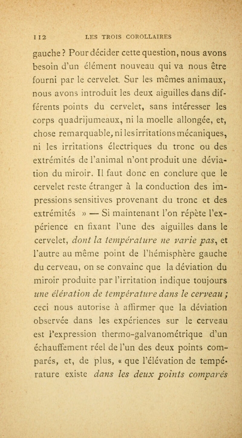 gauche? Pour décider cette question, nous avons besoin d'un élément nouveau qui va nous être fourni par le cervelet. Sur les mêmes animaux, nous avons introduit les deux aiguilles dans dif- férents points du cervelet, sans intéresser les corps quadrijumeaux, ni la moelle allongée, et, chose remarquable,nilesirritationsmécaniques, ni les irritations électriques du tronc ou des extrémités de l'animal n'ont produit une dévia- tion du miroir. Il faut donc en conclure que le cervelet reste étranger à la conduction des im- pressions sensitives provenant du tronc et des extrémités » — Si maintenant l'on répète l'ex- périence en fixant Tune des aiguilles dans le cervelet, dont la température ne varie pas^ et l'autre au même point de l'hémisphère gauche du cerveau, on se convainc que la déviation du miroir produite par l'irritation indique toujours une élévation de température da7is le cerveau ; ceci nous autorise à affirmer que la déviation observée dans les expériences sur le cerveau est Texpression thermo-galvanométrique d'un échauffement réel de l'un des deux points com- parés, et, de plus, « que l'élévation de tempé- rature existe dans les deux points coînparés