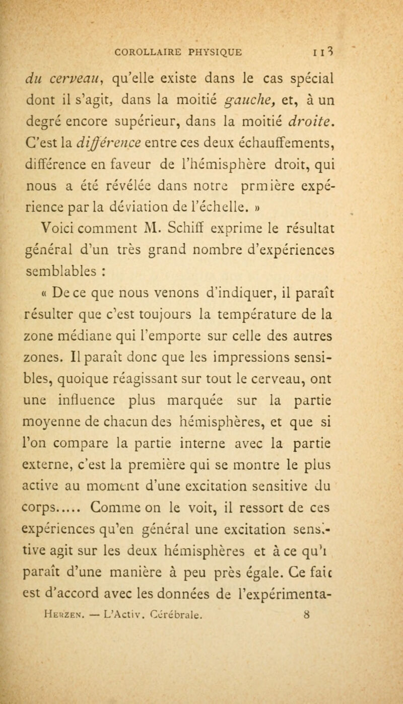 du cerveau, qu'elle existe dans le cas spécial dont il s'agit, dans la moitié gauche, et, à un degré encore supérieur, dans la moitié droite. C'est la dij^érence entre ces deux échauffements, différence en faveur de l'hémisphère droit, qui nous a été révélée dans notre prmière expé- rience par la déviation de l'échelle. » Voici comment Al. Schiff exprime le résultat général d'un très grand nombre d'expériences semblables : « De ce que nous venons d'indiquer, il paraît résulter que c'est toujours la température de la zone médiane qui l'emporte sur celle des autres zones. Il paraît donc que les impressions sensi- bles, quoique réagissant sur tout le cerveau, ont une influence plus marquée sur la partie moyenne de chacun des hémisphères, et que si l'on compare la partie interne avec la partie externe, c'est la première qui se montre le plus active au momtnt d'une excitation sensitive du corps Gomme on le voit, il ressort de ces expériences qu'en général une excitation sensi- tive agit sur les deux hémisphères et à ce qu'i paraît d'une manière à peu près égale. Ce faic est d'accord avec les données de l'expérimenta- Heiîzen. — L'Activ. Cérébrale. 8