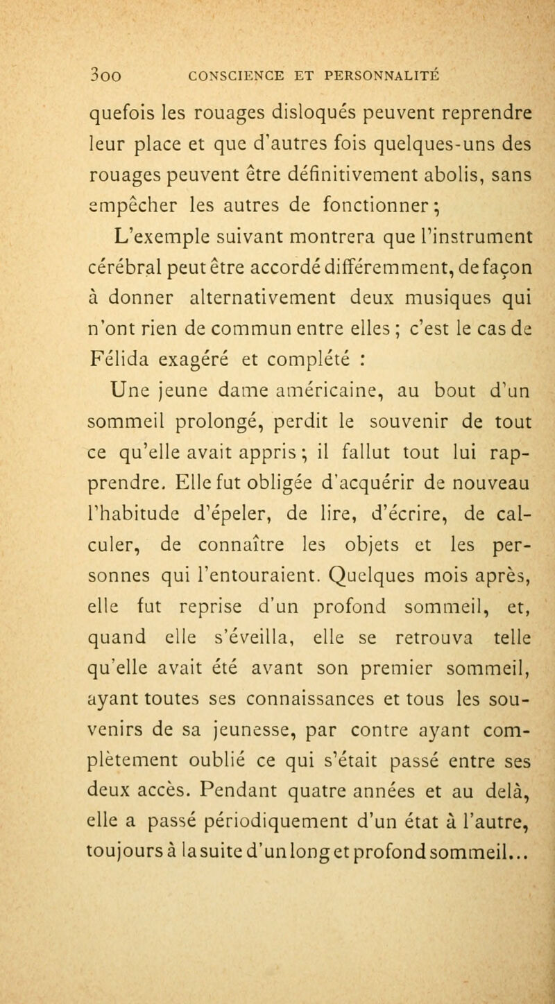 quefois les rouages disloqués peuvent reprendre leur place et que d'autres fois quelques-uns des rouages peuvent être définitivement abolis, sans empêcher les autres de fonctionner; L'exemple suivant montrera que l'instrument cérébral peut être accordé différemment, de façon à donner alternativement deux musiques qui n'ont rien de commun entre elles ; c'est le cas de Félida exagéré et complété : Une jeune dame américaine, au bout d'un sommeil prolongé, perdit le souvenir de tout ce qu'elle avait appris ; il fallut tout lui rap- prendre. Elle fut obligée d'acquérir de nouveau l'habitude d'épeler, de lire, d'écrire, de cal- culer, de connaître les objets et les per- sonnes qui l'entouraient. Quelques mois après, elle fut reprise d'un profond sommeil, et, quand elle s'éveilla, elle se retrouva telle qu'elle avait été avant son premier sommeil, ayant toutes ses connaissances et tous les sou- venirs de sa jeunesse, par contre ayant com- plètement oublié ce qui s'était passé entre ses deux accès. Pendant quatre années et au delà, elle a passé périodiquement d'un état à l'autre, toujours à la suite d'un long et profond sommeil...