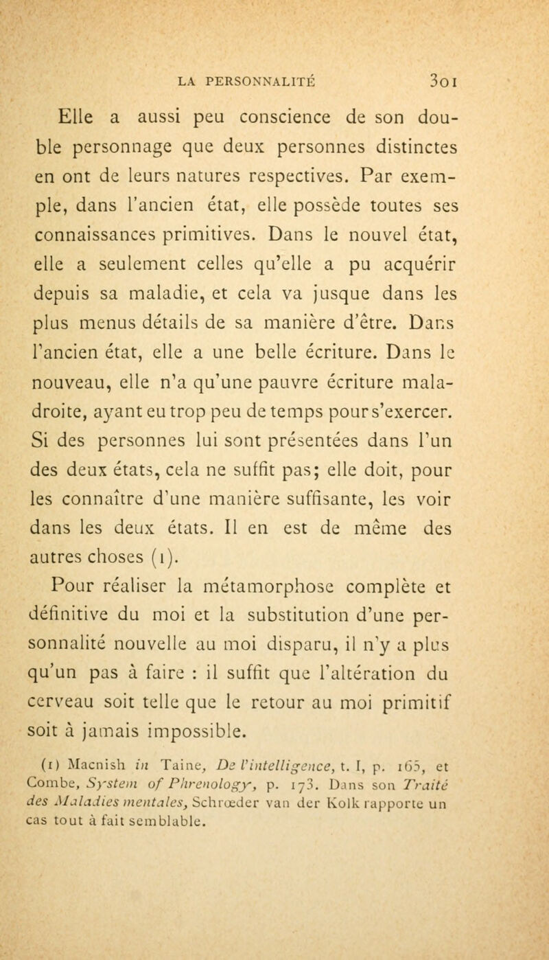 Elle a aussi peu conscience de son dou- ble personnage que deux personnes distinctes en ont de leurs natures respectives. Par exem- ple, dans l'ancien état, elle possède toutes ses connaissances primitives. Dans le nouvel état, elle a seulement celles qu'elle a pu acquérir depuis sa maladie, et cela va jusque dans les plus menus détails de sa manière d'être. Dans Tancien état, elle a une belle écriture. Dans le nouveau, elle n'a qu'une pauvre écriture mala- droite, ayant eu trop peu de temps pours'exercer. Si des personnes lui sont présentées dans l'un des deux états, cela ne suffit pas; elle doit, pour les connaître d'une manière suffisante, les voir dans les deux états. Il en est de même des autres choses (i). Pour réaliser la métamorphose complète et définitive du moi et la substitution d'une per- sonnalité nouvelle au moi disparu, il n y a plus qu'un pas à faire : il suffit que l'altération du cerveau soit telle que le retour au moi primitif soit à jamais impossible. (i) Macnish ni Taiae, De l'intelligoice, l. l, p. i65, et Comhc, System of Phrenology, p. lyj. Dans son Traité des Maladies mentales, Schrœder van der Kolk rapporte un cas tout à fait semblable.