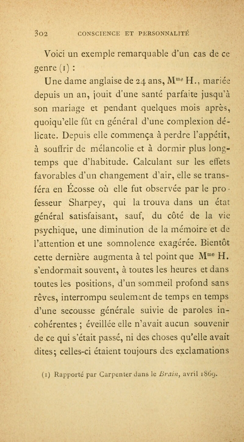 Voici un exemple remarquable d'un cas de ce genre (i) : Une dame anglaise de 24 ans, M*^ H., mariée depuis un an, iouit d'une santé parfaite jusqu'à son mariage et pendant quelques mois après, quoiqu'elle fût en général d'une complexion dé- licate. Depuis elle commença à perdre l'appétit, à souffrir de mélancolie et à dormir plus long- temps que d'habitude. Calculant sur les effets favorables d'un changement d'air, elle se trans- féra en Ecosse où elle fut observée par le pro- fesseur Sharpey, qui la trouva dans un état général satisfaisant, sauf, du côté de la vie psychique, une diminution de la mémoire et de l'attention et une somnolence exagérée. Bientôt cette dernière augmenta à tel point que M® H. s'endormait souvent, à toutes les heures et dans toutes les positions, d'un sommeil profond sans rêves, interrompu seulement de temps en temps d'une secousse générale suivie de paroles in- cohérentes ; éveillée elle n'avait aucun souvenir de ce qui s'était passé, ni des choses qu'elle avait dites; celles-ci étaient toujours des exclamations (i) Rapporté par Carpcnler dans le Brain, avril 18G9.