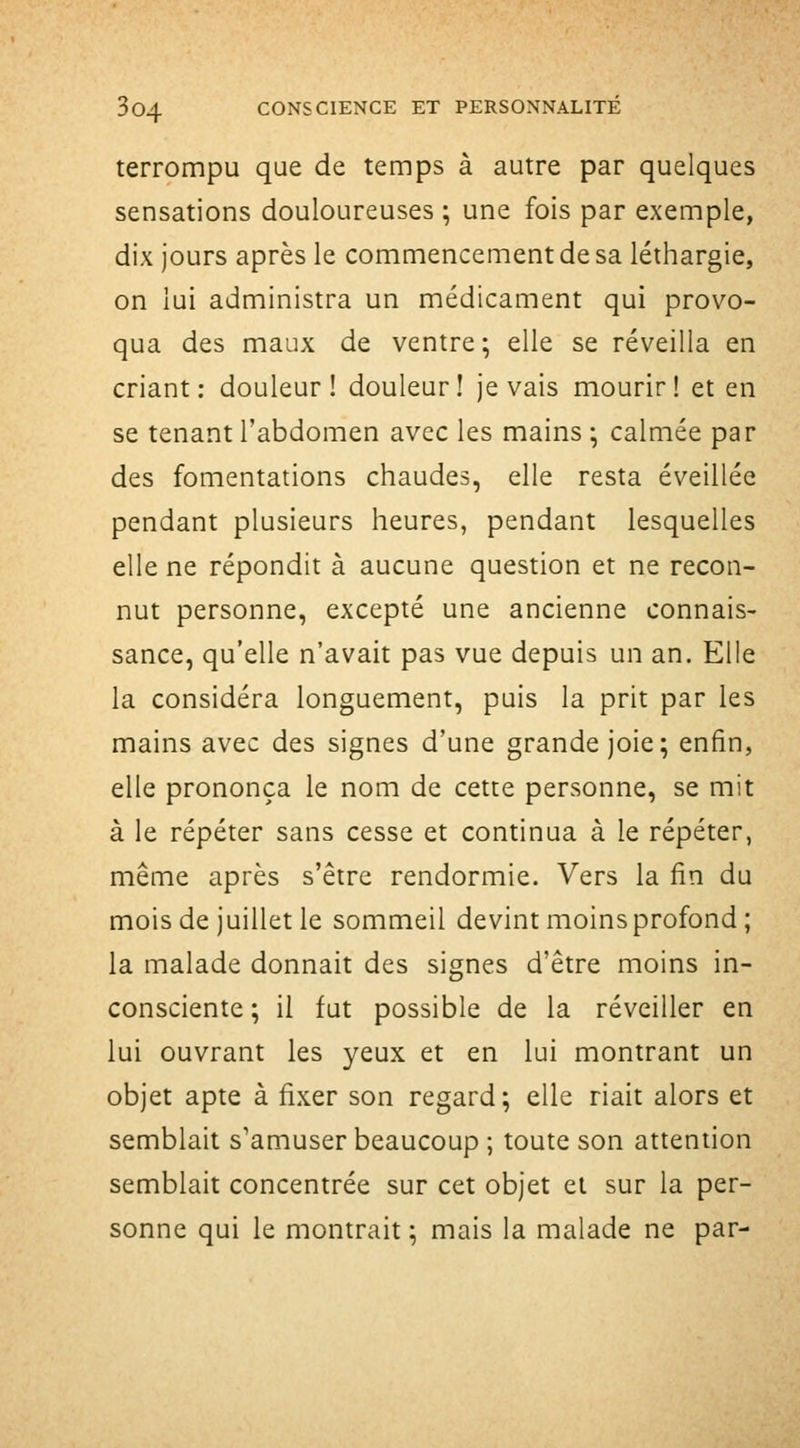 terrompu que de temps à autre par quelques sensations douloureuses ; une fois par exemple, dix jours après le commencement de sa léthargie, on lui administra un médicament qui provo- qua des maux de ventre; elle se réveilla en criant: douleur! douleur! je vais mourir! et en se tenant l'abdomen avec les mains ; calmée par des fomentations chaudes, elle resta éveillée pendant plusieurs heures, pendant lesquelles elle ne répondit à aucune question et ne recon- nut personne, excepté une ancienne connais- sance, qu'elle n'avait pas vue depuis un an. Elle la considéra longuement, puis la prit par les mains avec des signes d'une grande joie; enfin, elle prononça le nom de cette personne, se mit à le répéter sans cesse et continua à le répéter, même après s'être rendormie. Vers la fin du mois de juillet le sommeil devint moins profond ; la malade donnait des signes d'être moins in- consciente ; il fut possible de la réveiller en lui ouvrant les yeux et en lui montrant un objet apte à fixer son regard ; elle riait alors et semblait s'amuser beaucoup ; toute son attention semblait concentrée sur cet objet et sur la per- sonne qui le montrait ; mais la malade ne par-