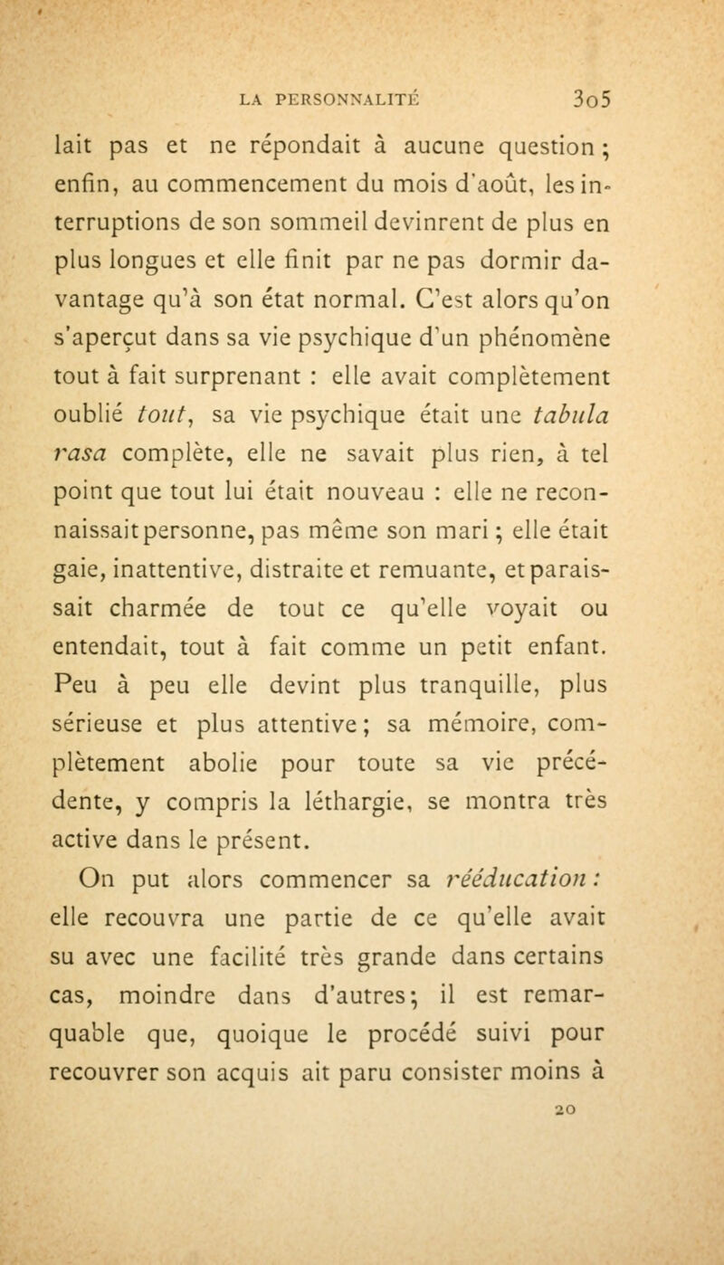 lait pas et ne répondait à aucune question ; enfin, au commencement du mois d'août, les in- terruptions de son sommeil dev^inrent de plus en plus longues et elle finit par ne pas dormir da- vantage qu'à son état normal. C'est alors qu'on s'aperçut dans sa vie psychique d'un phénomène tout à fait surprenant : elle avait complètement oublié tout, sa vie psychique était une tabula rasa complète, elle ne savait plus rien, à tel point que tout lui était nouveau : elle ne recon- naissait personne, pas même son mari ; elle était gaie, inattentive, distraite et remuante, et parais- sait charmée de tout ce qu'elle voyait ou entendait, tout à fait comme un petit enfant. Peu à peu elle devint plus tranquille, plus sérieuse et plus attentive; sa mémoire, com- plètement abolie pour toute sa vie précé- dente, y compris la léthargie, se montra très active dans le présent. On put alors commencer sa j^ééducation : elle recouvra une partie de ce qu'elle avait su avec une facilité très grande dans certains cas, moindre dans d'autres; il est remar- quable que, quoique le procédé suivi pour recouvrer son acquis ait paru consister moins à