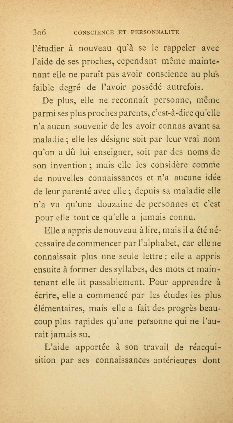 rétudier à nouveau qu'à se le rappeler avec l'aide de ses proches, cependant même mainte- nant elle ne paraît pas avoir conscience au plus faible degré de Tavoir possédé autrefois. De plus, elle ne reconnaît personne, même parmi ses plus proches parents, c'est-à-dire qu'elle n'a aucun souvenir de les avoir connus avant sa maladie ; elle les désigne soit par leur vrai nom qu'on a dû lui enseigner, soit par des noms de son invention ; mais elle les considère comme de nouvelles connaissances et n'a aucune idée de leur parenté avec elle ; depuis sa maladie elle n'a vu qu'une douzaine de personnes et c'est pour elle tout ce qu'elle a jamais connu. Elle a appris de nouveau à lire, mais il a été né- cessaire de commencer par l'alphabet, car elle ne connaissait plus une seule lettre ; elle a appris ensuite à former des syllabes, des mots et main- tenant elle lit passablement. Pour apprendre à écrire, elle a commencé par les études les plus élémentaires, mais elle a fait des progrès beau- coup plus rapides qu'une personne qui ne l'au- rait jamais su. L'aide apportée à son travail de réacqui- sition par ses connaissances antérieures dont