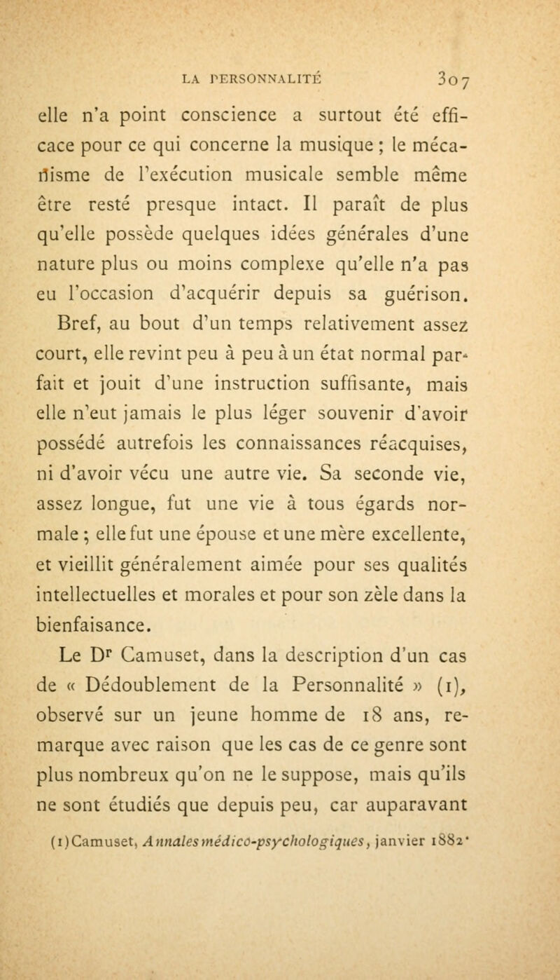 elle n'a point conscience a surtout été effi- cace pour ce qui concerne la musique ; le méca- nisme de Texécution musicale semble même être resté presque intact. Il paraît de plus qu'elle possède quelques idées générales d'une nature plus ou moins complexe qu'elle n'a pas eu l'occasion d'acquérir depuis sa guérison. Bref, au bout d'un temps relativement assez court, elle revint peu à peu à un état normal par* fait et jouit d'une instruction suffisante, mais elle n'eut jamais le plus léger souvenir d'avoir possédé autrefois les connaissances réacquises, ni d'avoir vécu une autre vie. Sa seconde vie, assez longue, fut une vie à tous égards nor- male ; elle fut une épouse et une mère excellente, et vieillit généralement aimée pour ses qualités intellectuelles et morales et pour son zèle dans la bienfaisance. Le D^ Camuset, dans la description d'un cas de « Dédoublement de la Personnalité w (i), observé sur un jeune homme de i8 ans, re- marque avec raison que les cas de ce genre sont plus nombreux qu'on ne le suppose, mais qu'ils ne sont étudiés que depuis peu, car auparavant {i)C3imnset^ AytnalesmédicO'psychologiques, janvier i882*