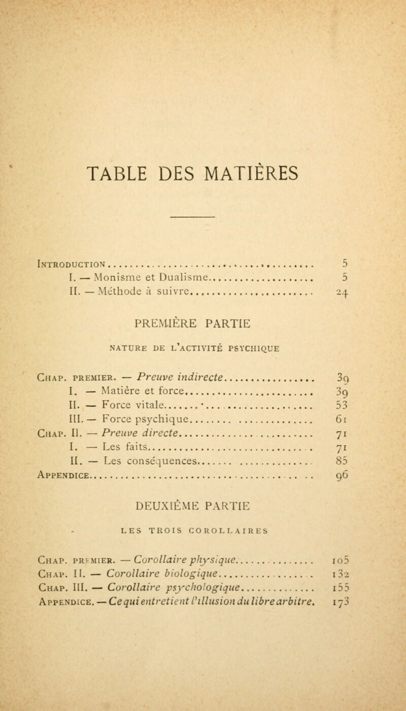TABLE DES MATIÈRES Introduction 5 I. — Monisme et Dualisme 5 H. — Mcthode à suivre 2^ PREMIÈRE PARTIE NATURE DE l'aCTIVITÉ PSYCHIQUE Chap. premier. — Preuve indirecte 3q I. — Matière et force 39 II. — Force vitale •.. . 53 III. — Force psychique 61 Chap. II. — Preuve directe 71 I. — Les faits . 71 II. — Les conséquences 85 Appendice 96 DEUXIÈME PARTIE LES TROIS COROLLAIRES Chap. pRrMiER. — Corollaire physique io5 Chap. II. — Corollaire biologique i 3-2 Chap. III. — Corollaire psychologique 155 Appendice. — Ce qui entret ient l'illusion du libre arbitre. i-jS