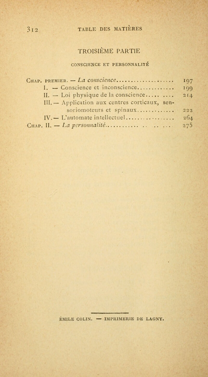 TROISIÈME PARTIE CONSCIENCE ET PERSONNALITE Chap. premier. — La conscience 197 I. —Conscience et inconscience 19g II. — Loi physique de la conscience 214 III.— Application aux centres corticaux, sen- soriomoteurs et spinaux 222 IV.— L'automate intellectuel 264 Chap. II. — La personnalité 276 EMILE COLIN. — IMPRIMERIE DE LAGNY.