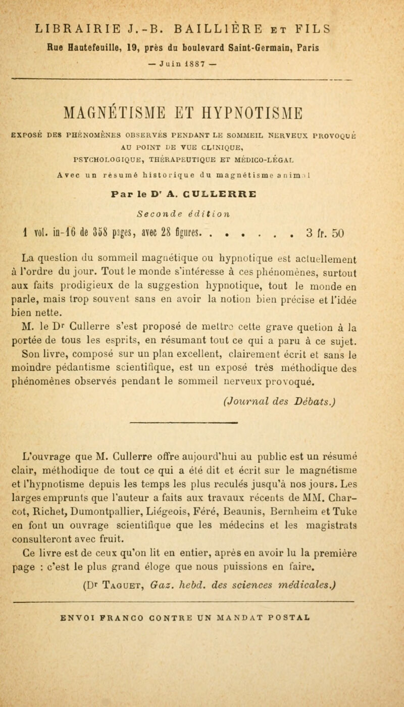 Rue Haatefeaille, 19, près da boulevard Saint-Germain, Paris — Juin 1S87 — MAGNETISME ET HYPiNOTISME EXPOSÉ DES PHÉNOMÈNES OBSERVÉS PENDANT LE SOMMEIL NERVEUX PROVOQUE AU POINT IjE vue clinique, PSYCHOLOGIQUE, THÉRAPEUTIQUE ET MÉDICO-LÉGAL Avec un résumé historique du magnët ismc a n im 11 Par le D' A. CULLERRE Seconde édition 1 Yûl. iD-16 de 358 pages, avec 28 figures 3 fr. 50 La question du sommeil magnétique ou hypnotique est acluellement à Tordi-e du jour. Tout le monde s'intéresse à ces phénomènes, surtout aux faits prodigieux de la suggestion hypnotique, tout le monde en parle, mais trop souvent sans en avoir la notion bien précise et l'idée bien nette. M. le D Cullerre s'est proposé de meltro cette grave quetion à la portée de tous les esprits, en résumant tout ce qui a paru à ce sujet. Son livre, composé sur un plan excellent, clairement écrit et sans le moindre pédantisme scientifique, est un exposé très méthodique des phénomènes observés pendant le sommeil nerveux provoqué. (Journal des Débats.) L'ouvrage que M. Cullerre offre aujourd'hui au public est un résumé clair, méthodique de tout ce qui a été dit et écrit sur le magnétisme et l'hypnotisme depuis les temps les plus reculés jusqu'à nos jours. Les larges emprunts que l'auteur a faits aux travaux récents de MM. Char- cot, Richet, Dumontpallier, Liégeois, Féré, Beaunis, Bernheim etTuke en font un ouvrage scientifique que les médecins et les magistrats consulteront avec fruit. Ce livre est de ceux qu'on lit en entier, après en avoir lu la première page : c'est le plus grand éloge que nous puissions en l'aire. (Dr Taquet, Gaz. hebd. des sciences médicales.)