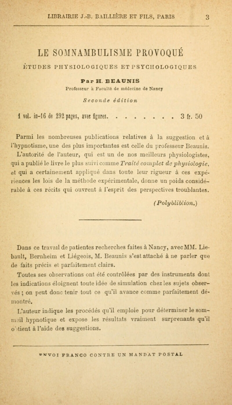 LE SOMNAMBULISME PROVOQUÉ ÉTUDES PHYSIOLOGIQUES ET P S YGII OLO GIQU ES Par H. BEAUNIS Professeur à Faculté de médecine de Nancy Seconde édition 1 vol. in-16 de 292 pajes, avee figures 3 fr. 50 Parmi les nombreuses publications relatives à la suggestion et à l'hypnotisme, une des plus importantes est celle du professeur Beaunis. L'autorité de l'auteur, qui est un de nos meilleurs physiologistes, qui a publié le livre le plus suivi comme Traité complet de physiologie, et qui a certainement appliqué dans toute leur rigueur à ces expé- riences les lois de la méthode expérimentale, donne un poids considé- rable à ces récits qui ouvrent à l'esprit des perspectives troublantes. (Polybliblion.) Dans ce travail de patientes recherches faites à Nancy, avec MM. Lie- bault, Bernheim et Liégeois, M. Beaunis s'est attaché à ne parler que de faits précis et parfaitement clairs. Toutes ses observations ont été contrôlées par des instruments dont les indications éloignent toute idée de simulation chez les sujets obser- vés ; on peut donc tenir tout ce qu'il avance comme parfaitement dé* montré. L'auteur indique les procédés qu'il emploie pour déterminer le som- iii 'il hypnotique et expose les résultats vraiment surprenants qu'il o'tient à l'aide des suggestions.