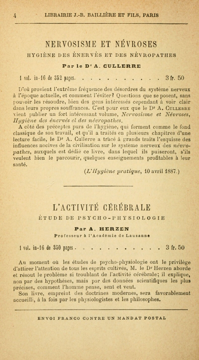 NERVOSISME ET NÉVROSES HYGIÈNE DES ÉNERVÉS ET DES NÉVROPATHES Par le D' A. CUX4LERRE 1 vol. in-16 de 352 pajes 3fr. 50 I/ûù provient l'extrême fréquence des désordres du système nerveux à l'époque actuelle, et comment l'éviter? Questions que se posent, sans pouvoir les résoudre, bien des gens intéressés cependant à voir clair dans leurs propres souffrances. C'est pour eux que le D A. Cullerre vient imblier un fort intéressant volume, Nervosisme et Névroses, Hygiène des énervés el des névropathes. A côté des préceptes purs de l'hygiène, qui forment comme le fond classique de son travail, et qu'il a traités en plusieurs chapitres d'une lecture facile, le Dr A. Cullerre a tracé à grands traits l'esquisse des influences nocives de la civilisation sur le système nerveux des névro- pathes, auxquels est dédié ce livre, dans lequel ils puiseront, s'ils veulent bien le parcourir, quelques enseignements profitables à leur santé. {L'Hygiène pratique, 10 avril 1887.) L'ACTIVITÉ CÉRÉBRALE ÉTUDE DE PSYCHO-PHYSIOLOGIE Par A. HERZEN Professeur à l'Académie de Lausanne 1 vul. in-lG de 350 pages 3 fr. 50 Au moment où les études de psycho-physiologie ont le privilège d'attirer l'attention de tous les esprits cultivés, M. le D Herzen aborde el résout le problème si troublant de l'activité cérébrale; il explique, non par des hypothèses, mais par des données scientifiques les plus précises, comment l'homme pense, sent et veut. Son livre, empreint des doctrines modernes, sera favorablement accueilli, à la fois par les physiologistes et les philosophes.