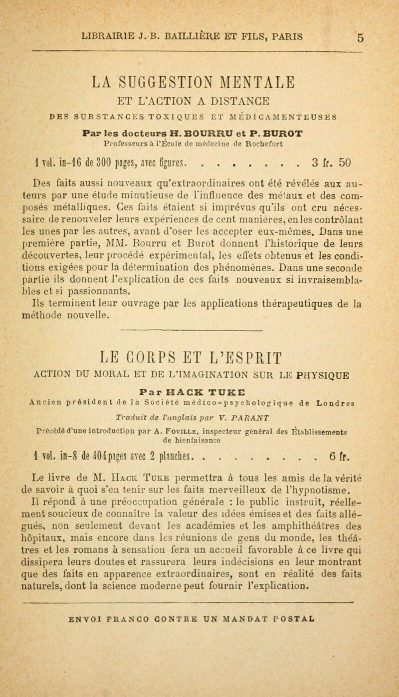 LA SUGGESTION MENTALE ET L'ACTION A DISTANCE DES SUE STANCES TOXIQUES ET MÉDICAMENTEUSES Par les docteurs H. BOURRU et P. BUROT Professeurs à l'Ecole lie médecine tic Rochcfort 1 vol. in-lG de 300 pages, avec Ogures 3 fr. 50 Des faits aussi nouveaux qu'extraordinaires ont été révélés aux au- teurs par une étude minutieuse de rinfliience des méiaux et des com- posés métalliques. Ces foits étaient si imprévus qu'ils ont cru néces- saire de renouveler leurs expériences de cent manières, en les contrôlant les unes par les autres, avant d'oser les accepter eux-mêmes. Dans une première partie, MM. Bourru et Burot donnent l'historique de leurs découvertes, leur procédé expérimental, les effets obtenus et les condi- tions exigées pour la détermination des phénomènes. Dans une seconde partie ils donnent l'explication de ces faits nouveaux si invraisembla- bles et si passionnants. Ils terminent leur ouvrage par les applications thérapeutiques de la méthode nouvelle. LE CORPS ET L'ESPRIT ACTION DU MORAL ET DE L'IMAGINATION SUR LE PHYSIQUE Par HACK TUKE Ancien président de la Société m édico-psyc holog ique de Londres Traduit de l'anglais par V. PARANT Précédé d'une introduction par A. Foville, inspecteur général des Établissements de bienfaisance I vol. in-8 de40ip.iges avec 2 pLinches 6 fr. Le livre de M. Hack Tuke permettra à tous les amis de la vérité de savoir à quoi s'en tenir sur les faits merveilleux de l'hypnotisme. II répond à une préoccupation générale : le public instruit, réelle- ment soucieux de connaître la valeur des idées émises et des faits allé- gués, non seulement devant les académies et les amphithéâtres des hôpitaux, mais encore dans les réunions de gens du monde, les théâ- tres et les romans à sensation fera un accueil favorable à ce livre qui dissipera leurs doutes et rassurera leurs indécisions en leur montrant que des faits en apparence extraordinaires, sont en réalité des faits naturels, dont la science moderne peut fournir l'explication.