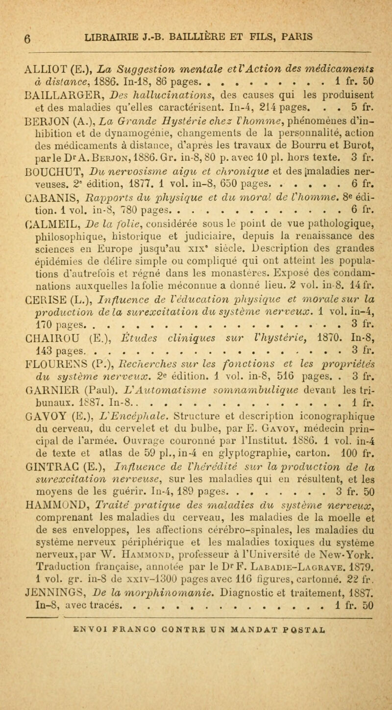 ALLIOT(E.). i» Suggestion mentale et VAction des médicaments à distance, 1886. In-18, 86 pages 1 fr. 50 BAILLARGER, Des hallucinations, des causes qui les produisent et des maladies qu'elles caractérisent. In-4, 214 pages. . . 5 fr. BERJON (A.), La Grande Hystérie chez Vhomme, phénomènes d'in- hibition et de dynamogénie, changements de la personnalité, action des médicaments à distance, d'api'és les travaux de Bourru et Burot, parle D'A. Berjon, 18S6. Gr. in-8,80 p. avec 10 pi. hors texte, 3 fr. BOUGHUT, Du nervosisme aigu et chronique et des [maladies ner- veuses. 2° édition, 1877. 1 vol. iu-8, 650 pages 6 fr. CABANIS, Rapports du 2>hysique et du moral de l'homme. Se édi- tion. 1 vol. in-8, 780 pages 6 fr. CALMEIL, De la folie, considérée sous le point de vue pathologique, philosophique, historique et judiciaire, depuis la renaissance des sciences en Europe jusqu'au xix' siècle. Description des grandes épidémies de délire simple ou compliqué qui ont atteint les popula- tions d'autrefois et régné dans les monastères. Exposé des condam- nations auxquelles lalblie méconnue a donné lieu. 2 vol. in-8. 14fr. CERISE (L.), Influence de l'éducation physique et inorale sur la production delà surexcitation du système nerveux. 1 vol. in-4, 170 pages 3 fr. CHAIROU (E.), Études cliniques sur Vhystérie, 1870. In-8, 143 pages 3 fr. FLOURENS (P.), Recherches sur les fonctions et les propriétés du système nerveux. 2» édition. 1 vol. in-8, 516 pages. . 3 fr. GARNIER (Paul). UAutomatisme sotnnamhulique devant les tri- bunaux. 1S87. In-8 1 fr. GAVOY (E.), L'Encéphale. Structure et description iconographique du cerveau, du cervelet et du bulbe, par E. Gayoy, médecin prin- cipal de l'armée. Ouvi-age couronné par l'Institut. 1886. 1 vol. in-4 de texte et atlas de 59 pi., in-4 en glyplographie, carton. 100 fr. GINTRAC (E.), Influence de Vhdrédité sur la production de la surexcitation nerveuse, sur les maladies qui en résultent, et les moyens de les guérir. In-4, 189 pages 3 fr. 50 HAMM(jND, Traité pratique des maladies du système nerveux, comprenant les maladies du cerveau, les maladies de la moelle et de ses enveloppes, les affections cérébro-spinales, les maladies du système nerveux périphérique et les maladies toxiques du système nerveux, par W. Hammond, professeur à FUniversité de New-York. Traduction française, annotée par le D^F. Labadie-Lagrave. 1879. 1 vol. gr. in-8 de xxiv-1300 pages avec 116 ligures, cartonné. 22 fr. JENNINGS, De la m,orphinomanie. Diagnostic et traitement, 1887. In-8, avec tracés 1 fr. 50