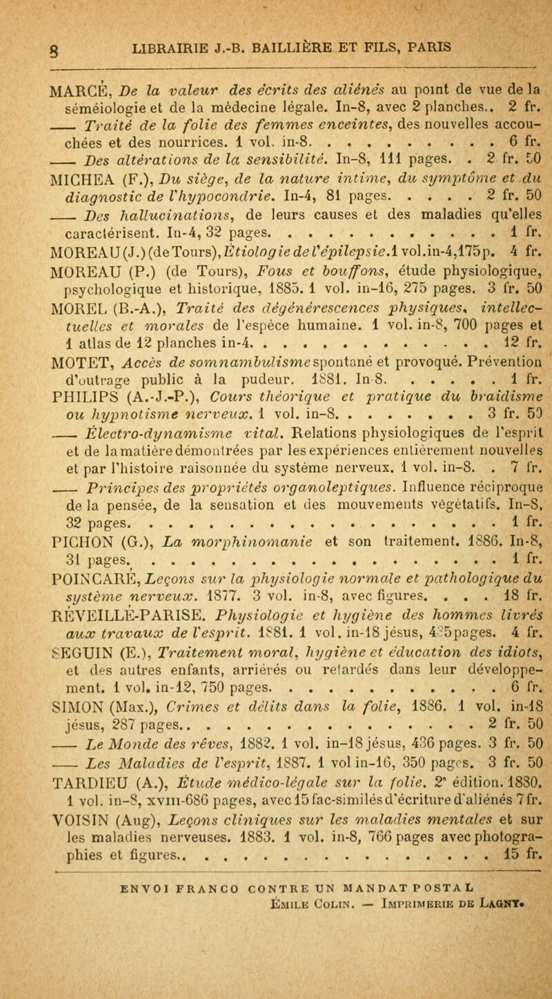 MARGE, Be la valeur des écrits des aliénés au point de vue de la séméiologieet de la médecine légale. In-8, avec 2 planches.. 2 fr. Traité de la folie des femmes enceintes, des nouvelles accou- chées et des nourrices. 1 vol. in-8 6 fr. Des altérations de la sensibilité. In-8, 111 pages. . 2 fr. [-0 MICHEA. (F.), Du siège, de la nature intime, du symptôme et du diagnostic de Vhypocondrie. In-4, 81 pages 2 fr. 50 . Des hallucinations, de leurs causes et des maladies qu'elles caraclérisent. In-4, 32 pages 1 fr. TSlOREkU{3.){deTouvs),Ètiologiederépilepsie.1 vol.in-4,175p. 4 fr. MOREAU (P.) (de Tours), Fous et bouffons, étude physiologique, psychologique et historique, 1885. 1 vol. in-16, 275 pages. 3 i'r. 50 MOREL (B.-A.), Traité des dégénérescences physiques^ intellec- tuelles et morales de l'espèce humaine. 1 vol. in-8, 700 pages et 1 atlas de 12 planches in-4 12 fr. MOTET, Accès de somnamètt^ismespontané et provoqué. Prévention d'outrage public à la pudeur. 1881. In-8 1 fr. PHILIPS (A.-J.-P.), Cours théorique et piratique du braidisme ou hypnotisme nerveux. 1 vol. in-8 3 fr. 50 Électro-dynamisme vital. Relations physiologiques de l'esprit et de la matière démontrées par les expériences entièrement nouvelles et par l'histoire raisonnée du système nerveux. 1 vol. in-8. . 7 fr. Principes des propriétés or g analeptiques. Influence réciproque de la pensée, de la sensation et des mouvements végétatifs. In-S, 32 pages 1 fr. PICHON (G.), La morphinomanie et son traitement. 1886. In-8, 31 pages 1 fr. POINCARE, Leçons sur la p)hysiologie normale et pathologique du système nerveux. 1877. 3 vol. in-8, avec figures. ... 18 fr. RÉVEILLE-PARISE. Physiologie et hygiène des hommes livrés aux travaux deVesprit. 1881. 1 vol. in-18 jésus, 4''5pages. 4 fr. SEGUIN (E.), Traitem,eni moral, hygiène et éducation des idiots, et des autres enfants, arriérés ou relarde's dans leur développe- ment. 1 vol. in-12, 750 pages 6 fr. SIMON (Max.), Crimes et délits dans la folie, 1886. 1 vol. in-lS Jésus, 287 pages 2 fr. 50 Le Monde des rêves, 1882. 1 vol. in-18 jésus, 436 pages. 3 fr. 50 Les Maladies de Vesprit, 1887. 1 vol in-16, 350 pagos. 3 fr. 50 TARDIEU (A.), Étude médico-légale sur la folie. 2° édition. 1830. 1 vol. in-8, xviii-680 pages, avecl5fac-similésdécrituredaliénés 7fr. VOISIN (Aug), Leçons cliniques sur les maladies mentales et sur les maladies nerveuses. 1883. 1 vol. in-8, 766 pages avec photogra- phies et figures.. 15 fr. envoi franco contre un mandat postal Emile Colin. — Imprimerie de Laomt»