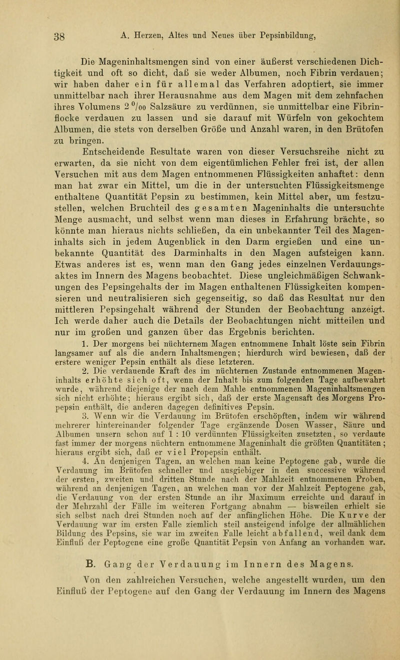 Die Mageninhaltsmengen sind von einer äußerst verschiedenen Dich- tigkeit und oft so dicht, daß sie weder Albumen, noch Fibrin verdauen; wir haben daher ein für allemal das Verfahren adoptiert, sie immer unmittelbar nach ihrer Herausnahme aus dem Magen mit dem zehnfachen ihres Volumens 2 °/oo Salzsäure zu verdünnen, sie unmittelbar eine Fibrin- flocke verdauen zu lassen und sie darauf mit Würfeln von gekochtem Albumen, die stets von derselben Größe und Anzahl waren, in den Brütofen zu bringen. Entscheidende Resultate waren von dieser Versuchsreihe nicht zu erwarten, da sie nicht von dem eigentümlichen Fehler frei ist, der allen Versuchen mit aus dem Magen entnommenen Flüssigkeiten anhaftet: denn man hat zwar ein Mittel, um die in der untersuchten Flüssigkeitsmenge enthaltene Quantität Pepsin zu bestimmen, kein Mittel aber, um festzu- stellen, welchen Bruchteil des gesamten Mageninhalts die untersuchte Menge ausmacht, und selbst wenn man dieses in Erfahrung brächte, so könnte man hieraus nichts schließen, da ein unbekannter Teil des Magen- inhalts sich in jedem Augenblick in den Darm ergießen und eine un- bekannte Quantität des Darminhalts in den Magen aufsteigen kann. Etwas anderes ist es, wenn man den Gang jedes einzelnen Verdauungs- aktes im Innern des Magens beobachtet. Diese ungleichmäßigen Schwank- ungen des Pepsingehalts der im Magen enthaltenen Flüssigkeiten kompen- sieren und neutralisieren sich gegenseitig, so daß das Resultat nur den mittleren Pepsingehalt während der Stunden der Beobachtung anzeigt. Ich werde daher auch die Details der Beobachtungen nicht mitteilen und nur im großen und ganzen über das Ergebnis berichten. 1. Der morgens bei nüchternem Magen entnommene Inhalt löste sein Fibrin langsamer auf als die andern Inhaltsmengen; hierdurch wird bewiesen, daß der erstere weniger Pepsin enthält als diese letzteren. 2. Die verdauende Kraft des im nüchternen Zustande entnommenen Magen- inhalts erhöhte sich oft, wenn der Inhalt bis zum folgenden Tage aufbewahrt wurde, während diejenige der nach dem Mahle entnommenen Mageninhaltsmengen sich nicht erhöhte; hieraus ergibt sich, daß der erste Magensaft des Morgens Pro- pepsin enthält, die anderen dagegen definitives Pepsin. 3. Wenn wir die Verdauung im Brütofen erschöpften, indem wir während mehrerer hintereinander folgender Tage ergänzende Dosen Wasser, Säure und Albumen unsern schon auf 1 : 10 verdünnten Flüssigkeiten zusetzten, so verdaute fast immer der morgens nüchtern entnommene Mageninhalt die größten Quantitäten ; hieraus ergibt sich, daß er viel Propepsin enthält. 4. An denjenigen Tagen, an welchen man keine Peptogene gab, wurde die Verdauung im Brütofen schneller und ausgiebiger in den successive während der ersten, zweiten und dritten Stunde nach der Mahlzeit entnommenen Proben, während an denjenigen Tagen, an welchen man vor der Mahlzeit Peptogene gab, die Verdauung von der ersten Stunde an ihr Maximum erreichte und darauf in der Mehrzahl der Fälle im weiteren Fortgang abnahm — bisweüen erhielt sie sich selbst nach drei Stunden noch auf der anfänglichen Höhe. Die Kurve der Verdauung war im ersten Falle ziemlich steil ansteigend infolge der allmählichen Bildung des Pepsins, sie war im zweiten Falle leicht abfallend, weil dank dem Einfluß der Peptogene eine große Quantität Pepsin von Anfang an vorhanden war. B. Gang der Verdauung im Innern des Magens. Von den zahlreichen Versuchen, welche angestellt wurden, um den Kinfluß der Peptogene auf den Gang der Verdauung im Innern des Magens