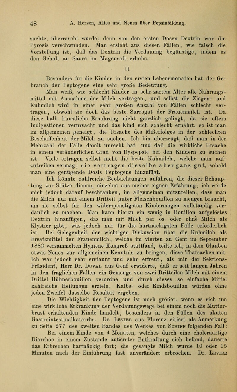 suchte, überrascht wurde; denn von den ersten Dosen Dextrin war die Pyrosis verschwunden. Man ersieht aus diesen Fällen, wie falsch die Vorstellung ist, daß das Dextrin die Verdauung begünstige, indem es den Gehalt an Säure im Magensaft erhöhe. IL Besonders für die Kinder in den ersten Lebensmonaten hat der Ge- brauch der Peptogene eine sehr große Bedeutung. Man weiß, wie schlecht Kinder in sehr zartem Alter alle Nahrungs- mittel mit Ausnahme der Milch vertragen, und selbst die Ziegen- und Kuhmilch wird in einer sehr großen Anzahl von Fällen schlecht ver- tragen , obwohl sie doch das beste Surrogat der Frauenmilch ist. Da diese halb künstliche Ernährung nicht gänzlich gelingt, da sie öfters Indigestionen verursacht und das Kind sich schlecht ernährt, so ist man im allgemeinen geneigt, die Ursache des Mißerfolges in der schlechten Beschaffenheit der Milch zu suchen. Ich bin überzeugt, daß man in der Mehrzahl der Fälle damit unrecht hat und daß die wirkliche Ursache in einem veränderlichen Grad von Dyspepsie bei den Kindern zu suchen ist. Viele ertragen selbst nicht die beste Kuhmilch, welche man auf- zutreiben vermag; sie vertragen dieselbe aber ganz gut, sobald man eine genügende Dosis Peptogene hinzufügt. Ich könnte zahlreiche Beobachtungen anführen, die dieser Behaup- tung zur Stütze dienen, einzelne aus meiner eignen Erfahrung; ich werde mich jedoch darauf beschränken, im allgemeinen mitzuteilen, dass man die Milch nur mit einem Dritteil guter Fleischbouillon zu mengen braucht, um sie selbst für den widerspenstigsten Kindermagen vollständig ver- daulich zu machen. Man kann hierzu ein wenig in Bouillon aufgelöstes Dextrin hinzufügen, das man mit Milch per os oder ohne Milch als Klystier gibt, was jedoch nur für die hartnäckigsten Fälle erforderlich ist. Bei Gelegenheit der wichtigen Diskussion über die Kuhmilch als Ersatzmittel der Frauenmilch, welche im vierten zu Genf im September 1882 versammelten Hygiene-Kongreß stattfand, teilte ich, in dem Glauben etwas Neues zur allgemeinen Kenntnis zu bringen, diese Thatsachen mit. Ich war jedoch sehr erstaunt und sehr erfreut, als mir der Sektions- Präsident, Herr Dr. Duval aus Genf erwiderte, daß er seit langen Jahren in den fraglichen Fällen ein Gemenge von zwei Dritteilen Milch mit einem Drittel Hühnerbouillon verordne und durch dieses so einfache Mittel zahlreiche Heilungen erziele. Kalbs- oder Rindsbouillon würden ohne jeden Zweifel dasselbe Resultat ergeben. Die Wichtigkeit öer Peptogene ist noch größer, wenn es sich um eine wirkliche Erkrankung der Verdauungswege bei einem noch die Mutter- brust erhaltenden Kinde handelt, besonders in den Fällen des akuten Gastrointestinalkatarrhs. Dr. Levier aus Florenz citiert als Anmerkung zu Seite 277 des zweiten Bandes des Werkes von Schief folgenden Fall: Bei einem Kinde von 4 Monaten, welches durch eine choleraartige Diarrhöe in einem Zustande äußerster Entkräftung sich befand, dauerte das Erbrechen hartnäckig fort; die gesaugte Milch wurde 10 oder 15 Minuten nach der Einführung fast unverändert erbrochen. Dr. Levier