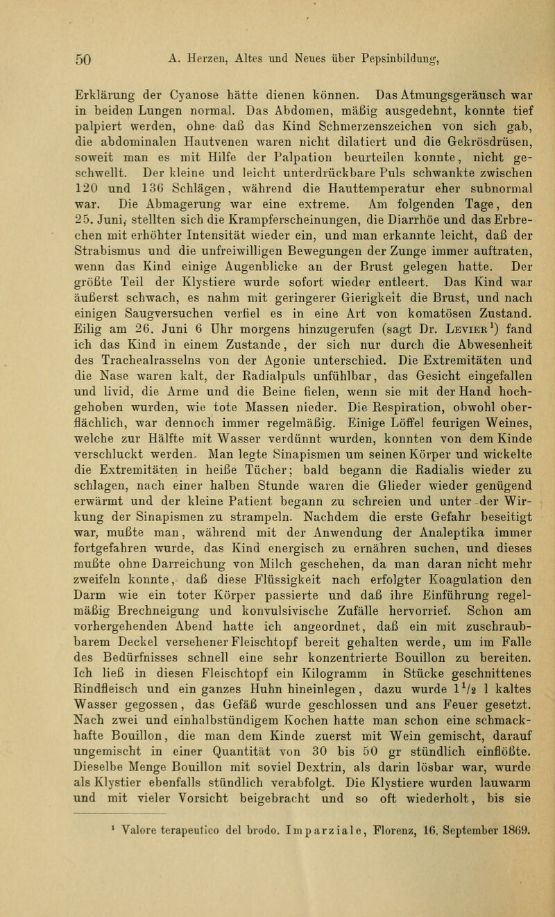 Erklärung der Cyanose hätte dienen können. Das Atmungsgeräusch war in beiden Lungen normal. Das Abdomen, mäßig ausgedehnt, konnte tief palpiert werden, ohne daß das Kind Schmerzensreichen von sich gab, die abdominalen Hautvenen waren nicht dilatiert und die Gekrösdrüsen, soweit man es mit Hilfe der Palpation beurteilen konnte, nicht ge- schwellt. Der kleine und leicht unterdrückbare Puls schwankte zwischen 120 und 136 Schlägen, während die Hauttemperatur eher subnormal war. Die Abmagerung war eine extreme. Am folgenden Tage, den 25. Juni,- stellten sich die Krampferscheinungen, die Diarrhöe und das Erbre- chen mit erhöhter Intensität wieder ein, und man erkannte leicht, daß der Strabismus und die unfreiwilligen Bewegungen der Zunge immer auftraten, wenn das Kind einige Augenblicke an der Brust gelegen hatte. Der größte Teil der Klystiere wurde sofort wieder entleert. Das Kind war äußerst schwach, es nahm mit geringerer Gierigkeit die Brust, und nach einigen Saugversuchen verfiel es in eine Art von komatösen Zustand. Eilig am 26. Juni 6 Uhr morgens hinzugerufen (sagt Dr. Lbvier1) fand ich das Kind in einem Zustande, der sich nur durch die Abwesenheit des Trachealrasselns von der Agonie unterschied. Die Extremitäten und die Nase waren kalt, der Radialpuls unfühlbar, das Gesicht eingefallen und livid, die Arme und die Beine fielen, wenn sie mit der Hand hoch- gehoben wurden, wie tote Massen nieder. Die Respiration, obwohl ober- flächlich, war dennoch immer regelmäßig. Einige Löffel feurigen Weines, welche zur Hälfte mit Wasser verdünnt wurden, konnten von dem Kinde verschluckt werden. Man legte Sinapismen um seinen Körper und wickelte die Extremitäten in heiße Tücher; bald begann die Radialis wieder zu schlagen, nach einer halben Stunde waren die Glieder wieder genügend erwärmt und der kleine Patient begann zu schreien und unter der Wir- kung der Sinapismen zu strampeln. Nachdem die erste Gefahr beseitigt war, mußte man, während mit der Anwendung der Analeptika immer fortgefahren wurde, das Kind energisch zu ernähren suchen, und dieses mußte ohne Darreichung von Milch geschehen, da man daran nicht mehr zweifeln konnte, daß diese Flüssigkeit nach erfolgter Koagulation den Darm wie ein toter Körper passierte und daß ihre Einführung regel- mäßig Brechneigung und konvulsivische Zufälle hervorrief. Schon am vorhergehenden Abend hatte ich angeordnet, daß ein mit zuschraub- barem Deckel versehener Fleischtopf bereit gehalten werde, um im Falle des Bedürfnisses schnell eine sehr konzentrierte Bouillon zu bereiten. Ich ließ in diesen Fleischtopf ein Kilogramm in Stücke geschnittenes Rindfleisch und ein ganzes Huhn hineinlegen, dazu wurde l*/2 1 kaltes Wasser gegossen, das Gefäß wurde geschlossen und ans Feuer gesetzt. Nach zwei und einhalbstündigem Kochen hatte man schon eine schmack- hafte Bouillon, die man dem Kinde zuerst mit Wein gemischt, darauf ungemischt in einer Quantität von 30 bis 50 gr stündlich einflößte. Dieselbe Menge Bouillon mit soviel Dextrin, als darin lösbar war, wurde als Klystier ebenfalls stündlich verabfolgt. Die Klystiere wurden lauwarm und mit vieler Vorsicht beigebracht und so oft wiederholt, bis sie 1 Valore terapeutico del brodo. Iniparziale, Florenz, 16. September 1869.