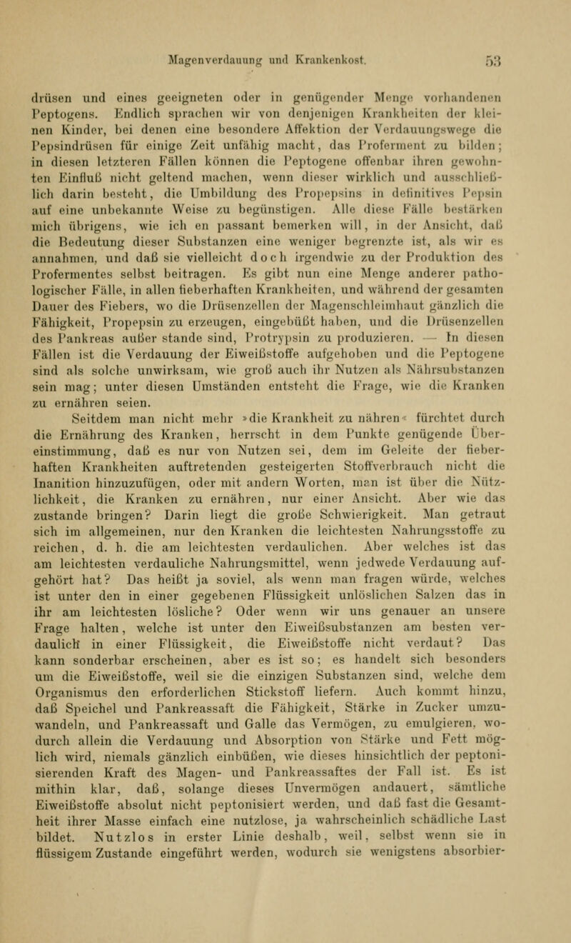 drüsen und eines geeigneten oder in genügende! Menge vorhandenen Peptogens. Endlich Bprachen wir von denjenigen Krankheiten »1 <■ r klei- nen Kinder, bei denen eine besondere Affektion der Verdauungswege die Pepsindrüsen für einige Zeit unfähig macht, das Profermenl zu bilden; in diesen letzteren Fällen können die Peptogene offenbar ihren gewohn- ten Einfluß nicht geltend machen, wenn dieser wirklich und ausschließ- lich darin besteht, die Umbildung des Propepsins in definitives Pepsin auf eine unbekannte Weise zu begünstigen. Alle diese Fälle bestärken mich übrigens, wie ich en pussant bemerken will, in der ansieht, daß die Bedeutung dieser Substanzen eine weniger begrenzte ist, als wir <■• annahmen, und daß sie vielleicht doch irgendwie zu der Produktion des Profermentes selbst beitragen. Es gibt nun eine Menge anderer patho- logischer Fälle, in allen fieberhaften Krankheiten, und während der gesamten Dauer des Fiebers, wo die Drüsenzellen der Magenschleimhaul gänzlich die Fähigkeit, l'ropepsin zu erzeugen, eingebüßt haben, und die Drüsenzellen des Pankreas außer stände sind, Protrypsin zu produzieren. — In diesen Fällen ist die Verdauung der Eiweißstoffe aufgehoben und die Peptogene sind als solche unwirksam, wie groß auch ihr Nutzen als Nährsubstanzen sein mag; unter diesen Umständen entsteht die Frage, wie die Kranken zu ernähren seien. Seitdem man nicht mehr »die Krankheit zu nähren < fürchtet durch die Ernährung des Kranken, herrscht in dem Punkte genügende Über- einstimmung, daß es nur von Nutzen sei, dem im Geleite der fieber- haften Krankheiten auftretenden gesteigerten Stoffverbrauch nicht die Inanition hinzuzufügen, oder mit andern Worten, man ist über die Nütz- lichkeit, die Kranken zu ernähren, nur einer Ansicht. Aber wie das zustande bringen? Darin liegt die große Schwierigkeit. Man getraut sich im allgemeinen, nur den Kranken die leichtesten Nahrungsstoffe zu reichen, d. h. die am leichtesten verdaulichen. Aber welches ist das am leichtesten verdauliche Nahrungsmittel, wenn jedwede Verdauung auf- gehört hat? Das heißt ja soviel, als wenn man fragen würde, welches ist unter den in einer gegebenen Flüssigkeit unlöslichen Salzen das in ihr am leichtesten lösliche? Oder wenn wir uns genauer an unsere Frage halten, welche ist unter den Eiweißsubstanzen am besten ver- daulich in einer Flüssigkeit, die Eiweißstoffe nicht verdaut? Das kann sonderbar erscheinen, aber es ist so; es handelt sich besonders um die Eiweißstoffe, weil sie die einzigen Substanzen sind, welche dem Organismus den erforderlichen Stickstoff liefern. Auch kommt hinzu. daß Speichel und Pankreassaft die Fähigkeit, Stärke in Zucker umzu- wandeln, und Pankreassaft und Galle das Vermögen, zu emulgieren. wo- durch allein die Verdauung und Absorption von Stärke und Fett mög- lich wird, niemals gänzlich einbüßen, wie dieses hinsichtlich der peptoni- sierenden Kraft des Magen- und Pankreassaftes der Fall ist. Es ist mithin klar, daß, solange dieses Unvermögen andauert, sämtliche Eiweißstoffe absolut nicht peptonisiert werden, und daß fast die Gesamt- heit ihrer Masse einfach eine nutzlose, ja wahrscheinlich schädliche Last bildet. Nutzlos in erster Linie deshalb, weil, selbst wenn sie in flüssigem Zustande eingeführt werden, wodurch sie wenigstens absorbier-