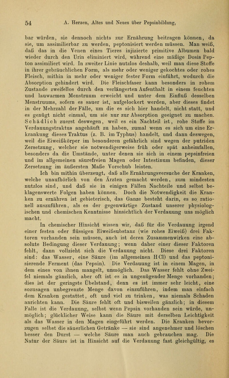 bar würden, sie dennoch nichts zur Ernährung beitragen können, da sie, um assimilierbar zu werden, peptonisiert werden müssen. Man weiß, daß das in die Venen eines Tieres injizierte primitive Albumen bald wieder durch den Urin eliminiert wird, während eine mäßige Dosis Pep- ton assimiliert wird. In zweiter Linie nutzlos deshalb, weil man diese Stoffe in ihrer gebräuchlichen Form, als mehr oder weniger gekochtes oder rohes Fleisch, mithin in mehr oder weniger fester Form einführt, wodurch die Absorption gehindert wird. Die Fleischfaser kann besonders in rohem Zustande zweifellos durch den verlängerten Aufenthalt in einem feuchten und lauwarmen Menstruum erweicht und unter dem Einfluß desselben Menstruums, sofern es sauer ist, aufgelockert werden, aber dieses findet in der Mehrzahl der Fälle, um die es sich hier handelt, nicht statt, und es genügt nicht einmal, um sie nur zur Absorption geeignet zu machen. Schädlich zuerst deswegen, weil es ein Nachteil ist, rohe Stoffe im Verdauungstraktus angehäuft zu haben, zumal wenn es sich um eine Er- krankung dieses Traktus (z. B. im Typhus) handelt, und dann deswegen, weil die Eiweißkörper im besonderen gefährlich sind wegen der putriden Zersetzung, welcher sie notwendigerweise früh oder spät anheimfallen, besonders da die Umstände, unter denen sie sich in einem pepsinfreien und im allgemeinen säurefreien Magen oder Intestinum befinden, dieser Zersetzung im äußersten Maße Vorschub leisten. Ich bin mithin überzeugt, daß alle Ernährungsversuche der Kranken, welche unaufhörlich von den Ärzten gemacht werden, zum mindesten nutzlos sind, und daß sie in einigen Fällen Nachteile und selbst be- klagenswerte Folgen haben können. Doch die Notwendigkeit die Kran- ken zu ernähren ist gebieterisch, das Ganze besteht darin, es so ratio- nell auszuführen, als es der gegenwärtige Zustand unserer physiolog- ischen und chemischen Kenntnisse hinsichtlich der Verdauung uns möglich macht. In chemischer Hinsicht wissen wir, daß für die Verdauung irgend einer festen oder flüssigen Eiweißsubstanz (wie rohes Eiweiß) drei Fak- toren vorhanden sein müssen, auch ist deren Zusammenwirken eine ab- solute Bedingung dieser Verdauung; wenn daher einer dieser Faktoren fehlt, dann vollzieht sich die Verdauung nicht. Diese drei Faktoren sind: das Wasser, eine Säure (im allgemeinen HCl) und das peptoni- sierende Ferment (das Pepsin). Die Verdauung ist in einem Magen, in dem eines von ihnen mangelt, unmöglich. Das Wasser fehlt ohne Zwei- fel niemals gänzlich, aber oft ist es in ungenügender Menge vorhanden; dies ist der geringste Übelstand, denn es ist immer sehr leicht, eine sozusagen unbegrenzte Menge davon einzuführen, indem man einfach dem Kranken gestattet, oft und viel zu trinken, was niemals Schaden anrichten kann. Die Säure fehlt oft und bisweilen gänzlich; in diesem Falle ist die Verdauung, selbst wenn Pepsin vorhanden sein würde, un- möglich ; glücklicher Weise kann die Säure mit derselben Leichtigkeit als das Wasser in den Magen eingeführt werden. Die Kranken bevor- zugen selbst die säuerlichen Getränke — sie sind angenehmer und löschen besser den Durst — welche Säure man auch gebrauchen mag. Die Natur der Säure ist in Hinsicht auf die Verdauung fast gleichgültig, es