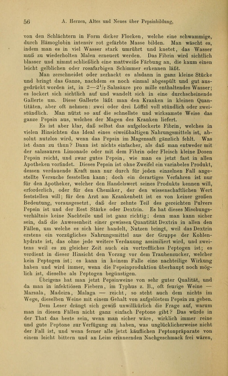 von den Schlächtern in Form dicker Flocken, welche eine schwammige, durch Hämoglobin intensiv rot gefärbte Masse bilden. Man wäscht es, indem man es in viel Wasser stark umrührt und knetet, das Wasser muß zu wiederholten Malen erneuert werden. Das Fibrin wird sichtlich blasser und nimmt schließlich eine mattweiße Färbung an, die kaum einen leicht gelblichen oder rosafarbigen Schimmer erkennen läßt. Man zerschneidet oder zerhackt es alsdann in ganz kleine Stücke und bringt das Ganze, nachdem es noch einmal abgespült und gut aus- gedrückt worden ist, in 2—2V2 Salzsäure pro mille enthaltendes Wasser; es lockert sich sichtlich auf und wandelt sich in eine durchscheinende Gallerte um. Diese Gallerte läßt man den Kranken in kleinen Quan- titäten, aber oft nehmen: zwei oder drei Löffel voll stündlich oder zwei- stündlich. Man nützt so auf die schnellste und wirksamste Weise das ganze Pepsin aus, welches der Magen des Kranken liefert. Es ist aber klar, daß selbst das aufgelockerte Fibrin, welches in vielen Hinsichten das Ideal eines eiweißhaltigen Nahrungsmittels ist, ab- solut nutzlos wird, wenn das Pepsin im Magensaft gänzlich fehlt. Was ist dann zu thun ? Dann ist nichts einfacher, als daß man entweder mit der salzsauren Limonade oder mit dem Fibrin oder Fleisch kleine Dosen Pepsin reicht, und zwar gutes Pepsin, wie man es jetzt fast in allen Apotheken vorfindet. Dieses Pepsin ist ohne Zweifel ein variabeles Produkt, dessen verdauende Kraft man nur durch für jeden einzelnen Fall ange- stellte Versuche fesstellen kann; doch ein derartiges Verfahren ist nur für den Apotheker, welcher den Handelswert seines Produkts kennen will, erforderlich, oder für den Chemiker, der den wissenschaftlichen Wert feststellen will; für den Arzt am Krankenbett ist es von keiner großen Bedeutung, vorausgesetzt, daß der zehnte Teil des gereichten Pulvers Pepsin ist und der Rest Stärke oder Dextrin. Es hat dieses Mischungs- verhältnis keine Nachteile und ist ganz richtig; denn man kann sicher sein, daß die Anwesenheit einer gewissen Quantität Dextrin in allen den Fällen, um welche es sich hier handelt, Nutzen bringt, weil das Dextrin erstens ein vorzügliches Nahrungsmittel aus der Gruppe der Kohlen- hydrate ist, das ohne jede weitere Verdauung assimiliert wird, und zwei- tens weil es zu gleicher Zeit auch ein vortreffliches Peptogen ist; es verdient in dieser Hinsicht den Vorzug vor dem Traubenzucker, welcher kein Peptogen ist; es kann in keinem Falle eine nachteilige Wirkung haben und wird immer, wenn die Pepsinproduktion überhaupt noch mög- lich ist, dieselbe als Peptogen begünstigen. Übrigens hat man jetzt Pepsinweine von sehr guter Qualität, und da man in infektiösen Fiebern, im Typhus z. B., oft feurige Weine — Marsala, Madeira, Malaga — reicht, so steht auch dem nichts im Wege, dieselben Weine mit einem Gehalt von aufgelöstem Pepsin zu geben. Dem Leser drängt sich gewiß unwillkürlich die Frage auf, warum man in diesen Fällen nicht ganz einfach Peptone gibt? Das würde in der That das beste sein, wenn man sicher wäre, wirklich immer reine und gute Peptone zur Verfügung zu haben, was unglücklicherweise nicht der Fall ist, und wenn ferner alle jetzt käuflichen Peptonpräparate von einem leicht bittern und an Leim erinnernden Nachgeschmack frei wären,